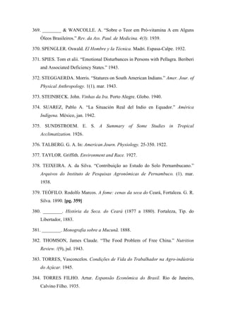 369. ________ & WANCOLLE. A. “Sobre o Teor em Pró-vitamina A em Alguns
Óleos Brasileiros.” Rev. da Ass. Paul. de Medicina. 4(3). 1939.
370. SPENGLER. Oswald. El Hombre y Ia Técnica. Madri. Espasa-Calpe. 1932.
371. SPIES. Tom et alii. “Emotional Disturbances in Persons with Pellagra. Beriberi
and Associated Deficiency States.” 1943.
372. STEGGAERDA. Morris. “Statures on South American Indians.” Amer. Jour. of
Physical Anthropology. 1(1), mar. 1943.
373. STEINBECK. John. Vinhas da Ira. Porto Alegre. Globo. 1940.
374. SUAREZ, Pablo A. “La Situación Real del Indio en Equador.” América
Indígena. México, jan. 1942.
375. SUNDSTROEM. E. S. A Summary of Some Studies in Tropical
Acclimatization. 1926.
376. TALBERG. G. A. In: American Journ. Physiology. 25-350. 1922.
377. TAYLOR. Griffith. Environment and Race. 1927.
378. TEIXEIRA. A. da Silva. “Contribuição ao Estudo do Solo Pernambucano.”
Arquivos do Instituto de Pesquisas Agronômicas de Pernambuco. (1). mar.
1938.
379. TEÓFILO. Rodolfo Marcos. A fome: cenas da seca do Ceará, Fortaleza. G. R.
Silva. 1890. [pg. 359]
380. ________. História da Seca. do Ceará (1877 a 1880). Fortaleza, Tip. do
Libertador, 1883.
381. ________. Monografia sobre a Mucunã. 1888.
382. THOMSON, James Claude. “The Food Problem of Free China.” Nutrition
Review. /(9), jul. 1943.
383. TORRES, Vasconcelos. Condições de Vida do Trabalhador na Agro-indústria
do Açúcar. 1945.
384. TORRES FILHO. Artur. Expansão Econômica do Brasil. Rio de Janeiro,
Calvino Filho. 1935.
 