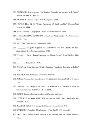 385. TRINDADE. José Augusto. “Os Serviços Agrícolas da Ins-petoria de Secas.”
Boletim da IFOCS. /7(1). 1937.
386. TURRÓ, R. La Base Trófica de la Inteligencia. 1918.
387. TWILCHELL. K. S. “Water Resources of Saudi Arabia.” Geographical
Review. jul. 1944.
388. USIN, Maurice. “Géographie.” In: La Medicine chez Lui. 1938.
389. VASCONCELOS SOBRINHO. Ensaio de Fitigeografia de Pernambuco.
Recife. 1936.
390. VELOSO. Cleto Seabra. Alimentação. 1940.
391. ________. “Alguns Aspectos da Alimentação no Rio Grande do Sul.”
Separada do Arq. Bras, de Medicina, 1942.
392. VIANA. J. Baeta. “Bócio Endêmico em Minas Gerais.” Brasil Médico. (48).
1935.
393. ________. Alimentação. 1940.
394. VIANA. A. C. de Sampaio. “Qual a Causa da Frequência da Ascite na Bahia.”
1850.
395. VIANA, Victor. Formação Econômica do Brasil.
396. VIDAL. Ademar. Terra de Homens. Rio de Janeiro. Empresa Gráf. O Cruzeiro.
1944.
397. VIEIRA. Luiz Augusto da Silva. “A Rodovia e o Combate à Seca no
Nordeste.” Boletim da IFOCS. 10( 12). 1938.
398. VISCO. Sabato. Alimentation dans les Colonies Italiennes.
399. VON SPIIX & VON MARTIUS. Através da Bahia. 5.ed. São Paulo. Ed.
Nacional. 1938.
400. XAVIIER. Rafael. A Organização Nacional e o Município. 1946.
401. WAI.DORF. Cornelius. The Fammines of the World. 1878 [pg. 360]
402. WALLACE. Alfred Russel. Travels in the Amazon and Rio Negro. Londres,
1853.
 