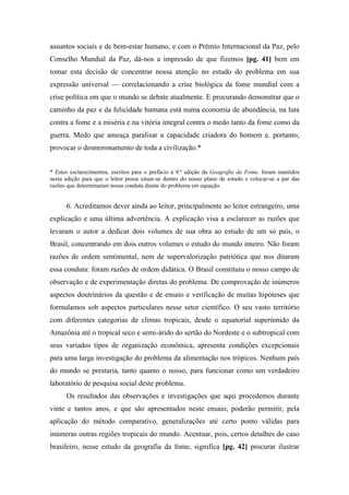 assuntos sociais e de bem-estar humano, e com o Prêmio Internacional da Paz, pelo
Conselho Mundial da Paz, dá-nos a impressão de que fizemos [pg. 41] bem em
tomar esta decisão de concentrar nossa atenção no estudo do problema em sua
expressão universal — correlacionando a crise biológica da fome mundial com a
crise política em que o mundo se debate atualmente. E procurando demonstrar que o
caminho da paz e da felicidade humana está numa economia de abundância, na luta
contra a fome e a miséria e na vitória integral contra o medo tanto da fome como da
guerra. Medo que ameaça paralisar a capacidade criadora do homem e. portanto,
provocar o desmoronamento de toda a civilização.*
* Estes esclarecimentos, escritos para o prefácio à 9.ª edição da Geografia da Fome, foram mantidos
nesta edição para que o leitor possa situar-se dentro do nosso plano de estudo e colocar-se a par das
razões que determinaram nossa conduta diante do problema em equação.
6. Acreditamos dever ainda ao leitor, principalmente ao leitor estrangeiro, uma
explicação e uma última advertência. A explicação visa a esclarecer as razões que
levaram o autor a dedicar dois volumes de sua obra ao estudo de um só país, o
Brasil, concentrando em dois outros volumes o estudo do mundo inteiro. Não foram
razões de ordem sentimental, nem de supervalorização patriótica que nos ditaram
essa conduta: foram razões de ordem didática. O Brasil constituiu o nosso campo de
observação e de experimentação diretas do problema. De comprovação de inúmeros
aspectos doutrinários da questão e de ensaio e verificação de muitas hipóteses que
formulamos sob aspectos particulares nesse setor científico. O seu vasto território
com diferentes categorias de climas tropicais, desde o equatorial superúmido da
Amazônia até o tropical seco e semi-árido do sertão do Nordeste e o subtropical com
seus variados tipos de organização econômica, apresenta condições excepcionais
para uma larga investigação do problema da alimentação nos trópicos. Nenhum país
do mundo se prestaria, tanto quanto o nosso, para funcionar como um verdadeiro
laboratório de pesquisa social deste problema.
Os resultados das observações e investigações que aqui procedemos durante
vinte e tantos anos, e que são apresentados neste ensaio, poderão permitir, pela
aplicação do método comparativo, generalizações até certo ponto válidas para
inúmeras outras regiões tropicais do mundo. Acentuar, pois, certos detalhes do caso
brasileiro, nesse estudo da geografia da fome, significa [pg. 42] procurar ilustrar
 