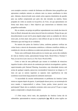 com exemplos concreto o estudo do fenômeno em diferentes áreas geográficas que
apresentem condições naturais ou culturais mais ou menos semelhantes às deste
país. Ademais, desenvolvendo neste estudo certos aspectos doutrinários da questão
para sua melhor compreensão por parte dos não iniciados na matéria, fomos
poupados de voltar ao assunto na Geopolítica da Fome, em que apresentamos em
forma mais densa traços e fatos objetivos que caracterizam as inúmeras áreas
geográficas analisadas.
Há, no entanto, um perigo em publicar separadamente esse estudo das áreas de
fome no Brasil, destacado das outras áreas de fome do continente. Perigo de que, por
desconhecimento ou por má fé, possa alguém julgar serem as condições de vida no
nosso país, na hora atual, mais graves e mais difíceis do que no resto da América.
Afirmativa que está longe de ser verdadeira.
Na maioria dos países da América Latina, conforme pudemos verificar em
visitas locais e através de documentos estatísticos e informes científicos obtidos, as
condições de vida são ou idênticas ou ainda mais precárias do que as do Brasil.
Temos uma confirmação destas palavras no resumo que, acerca das condições
de vida na América Latina, apresentaram George Soule, David Efron e Norman T.
Ness, no seu livro Latin America in The Future World (1945).
Como se trata de uma publicação que resume os resultados de minucioso
inquérito levado a efeito através do continente por notáveis investigadores e peritos,
supervisionados pela National Planning Association, cuja idoneidade técnica está
acima de qualquer suspeita, parece-nos recomendável transcrever na íntegra os 13
itens em que os autores registram os aspectos mais significativos da vida
econômico-social desta larga porção do continente americano:
“A necessidade de encarar realisticamente os problemas da América Latina
tornou-se urgente depois da guerra. A participação desses povos, na reconstrução do
novo mundo, é imprescindível e valiosa. Como, porém, tornar possível essa
participação? Quais são as condições existentes entre esses povos? O que se segue
ajuda a compreender a situação desses países:
1.°) Dois terços, talvez mais, das populações da América Latina são de
subnutridos, apresentando-se mesmo as populações [pg. 43] de certas regiões em
 