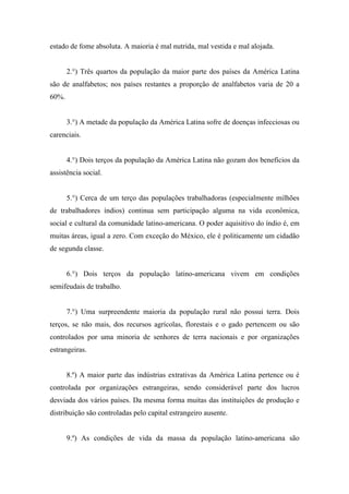 estado de fome absoluta. A maioria é mal nutrida, mal vestida e mal alojada.
2.°) Três quartos da população da maior parte dos países da América Latina
são de analfabetos; nos países restantes a proporção de analfabetos varia de 20 a
60%.
3.°) A metade da população da América Latina sofre de doenças infecciosas ou
carenciais.
4.°) Dois terços da população da América Latina não gozam dos benefícios da
assistência social.
5.°) Cerca de um terço das populações trabalhadoras (especialmente milhões
de trabalhadores índios) continua sem participação alguma na vida econômica,
social e cultural da comunidade latino-americana. O poder aquisitivo do índio é, em
muitas áreas, igual a zero. Com exceção do México, ele é politicamente um cidadão
de segunda classe.
6.°) Dois terços da população latino-americana vivem em condições
semifeudais de trabalho.
7.°) Uma surpreendente maioria da população rural não possui terra. Dois
terços, se não mais, dos recursos agrícolas, florestais e o gado pertencem ou são
controlados por uma minoria de senhores de terra nacionais e por organizações
estrangeiras.
8.º) A maior parte das indústrias extrativas da América Latina pertence ou é
controlada por organizações estrangeiras, sendo considerável parte dos lucros
desviada dos vários países. Da mesma forma muitas das instituições de produção e
distribuição são controladas pelo capital estrangeiro ausente.
9.º) As condições de vida da massa da população latino-americana são
 