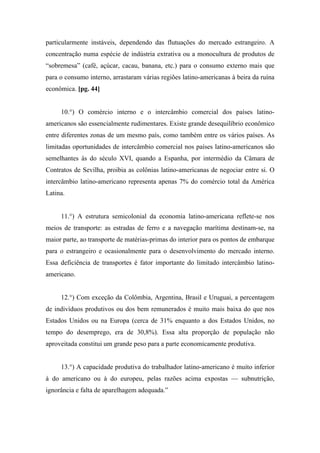particularmente instáveis, dependendo das flutuações do mercado estrangeiro. A
concentração numa espécie de indústria extrativa ou a monocultura de produtos de
“sobremesa” (café, açúcar, cacau, banana, etc.) para o consumo externo mais que
para o consumo interno, arrastaram várias regiões latino-americanas à beira da ruína
econômica. [pg. 44]
10.°) O comércio interno e o intercâmbio comercial dos países latino-
americanos são essencialmente rudimentares. Existe grande desequilíbrio econômico
entre diferentes zonas de um mesmo país, como também entre os vários países. As
limitadas oportunidades de intercâmbio comercial nos países latino-americanos são
semelhantes às do século XVI, quando a Espanha, por intermédio da Câmara de
Contratos de Sevilha, proibia as colônias latino-americanas de negociar entre si. O
intercâmbio latino-americano representa apenas 7% do comércio total da América
Latina.
11.°) A estrutura semicolonial da economia latino-americana reflete-se nos
meios de transporte: as estradas de ferro e a navegação marítima destinam-se, na
maior parte, ao transporte de matérias-primas do interior para os pontos de embarque
para o estrangeiro e ocasionalmente para o desenvolvimento do mercado interno.
Essa deficiência de transportes é fator importante do limitado intercâmbio latino-
americano.
12.°) Com exceção da Colômbia, Argentina, Brasil e Uruguai, a percentagem
de indivíduos produtivos ou dos bem remunerados é muito mais baixa do que nos
Estados Unidos ou na Europa (cerca de 31% enquanto a dos Estados Unidos, no
tempo do desemprego, era de 30,8%). Essa alta proporção de população não
aproveitada constitui um grande peso para a parte economicamente produtiva.
13.°) A capacidade produtiva do trabalhador latino-americano é muito inferior
à do americano ou à do europeu, pelas razões acima expostas — subnutrição,
ignorância e falta de aparelhagem adequada.”
 