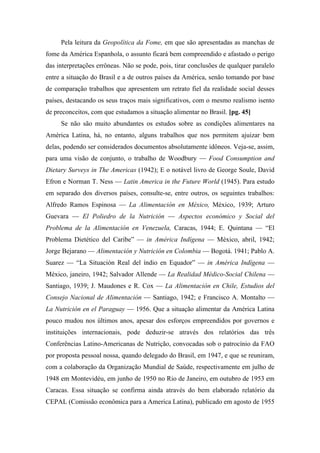 Pela leitura da Geopolítica da Fome, em que são apresentadas as manchas de
fome da América Espanhola, o assunto ficará bem compreendido e afastado o perigo
das interpretações errôneas. Não se pode, pois, tirar conclusões de qualquer paralelo
entre a situação do Brasil e a de outros países da América, senão tomando por base
de comparação trabalhos que apresentem um retrato fiel da realidade social desses
países, destacando os seus traços mais significativos, com o mesmo realismo isento
de preconceitos, com que estudamos a situação alimentar no Brasil. [pg. 45]
Se não são muito abundantes os estudos sobre as condições alimentares na
América Latina, há, no entanto, alguns trabalhos que nos permitem ajuizar bem
delas, podendo ser considerados documentos absolutamente idôneos. Veja-se, assim,
para uma visão de conjunto, o trabalho de Woodbury — Food Consumption and
Dietary Surveys in The Americas (1942); E o notável livro de George Soule, David
Efron e Norman T. Ness — Latin America in the Future World (1945). Para estudo
em separado dos diversos países, consulte-se, entre outros, os seguintes trabalhos:
Alfredo Ramos Espinosa — La Alimentación en México, México, 1939; Arturo
Guevara — El Poliedro de la Nutrición — Aspectos económico y Social del
Problema de la Alimentación en Venezuela, Caracas, 1944; E. Quintana — “El
Problema Dietético del Caribe” — in América Indígena — México, abril, 1942;
Jorge Bejarano — Alimentación y Nutrición en Colombia — Bogotá. 1941; Pablo A.
Suarez — “La Situación Real del índio en Equador” — in América Indígena —
México, janeiro, 1942; Salvador Allende — La Realidad Médico-Social Chilena —
Santiago, 1939; J. Maudones e R. Cox — La Alimentación en Chile, Estudios del
Consejo Nacional de Alimentación — Santiago, 1942; e Francisco A. Montalto —
La Nutrición en el Paraguay — 1956. Que a situação alimentar da América Latina
pouco mudou nos últimos anos, apesar dos esforços empreendidos por governos e
instituições internacionais, pode deduzir-se através dos relatórios das três
Conferências Latino-Americanas de Nutrição, convocadas sob o patrocínio da FAO
por proposta pessoal nossa, quando delegado do Brasil, em 1947, e que se reuniram,
com a colaboração da Organização Mundial de Saúde, respectivamente em julho de
1948 em Montevidéu, em junho de 1950 no Rio de Janeiro, em outubro de 1953 em
Caracas. Essa situação se confirma ainda através do bem elaborado relatório da
CEPAL (Comissão econômica para a America Latina), publicado em agosto de 1955
 