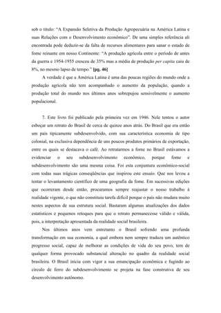 sob o título: “A Expansão Seletiva da Produção Agropecuária na América Latina e
suas Relações com o Desenvolvimento econômico”. De uma simples referência ali
encontrada pode deduzir-se da falta de recursos alimentares para sanar o estado de
fome reinante em nosso Continente: “A produção agrícola entre o período de antes
da guerra e 1954-1955 cresceu de 35% mas a média de produção per capita caiu de
8%, no mesmo lapso de tempo.” [pg. 46]
A verdade é que a América Latina é uma das poucas regiões do mundo onde a
produção agrícola não tem acompanhado o aumento da população, quando a
produção total do mundo nos últimos anos sobrepujou sensivelmente o aumento
populacional.
7. Este livro foi publicado pela primeira vez em 1946. Nele tentou o autor
esboçar um retrato do Brasil de cerca de quinze anos atrás. Do Brasil que era então
um país tipicamente subdesenvolvido, com sua característica economia de tipo
colonial, na exclusiva dependência de uns poucos produtos primários de exportação,
entre os quais se destacava o café. Ao retratarmos a fome no Brasil estávamos a
evidenciar o seu subdesenvolvimento econômico, porque fome e
subdesenvolvimento são uma mesma coisa. Foi esta conjuntura econômico-social
com todas suas trágicas conseqüências que inspirou este ensaio. Que nos levou a
tentar o levantamento científico de uma geografia da fome. Em sucessivas edições
que ocorreram desde então, procuramos sempre reajustar o nosso trabalho à
realidade vigente, o que não constituiu tarefa difícil porque o país não mudara muito
nestes aspectos de sua estrutura social. Bastaram algumas atualizações dos dados
estatísticos e pequenos retoques para que o retrato permanecesse válido e válida,
pois, a interpretação apresentada da realidade social brasileira.
Nos últimos anos vem entretanto o Brasil sofrendo uma profunda
transformação em sua economia, a qual embora nem sempre traduza um autêntico
progresso social, capaz de melhorar as condições de vida do seu povo, tem de
qualquer forma provocado substancial alteração no quadro da realidade social
brasileira. O Brasil inicia com vigor a sua emancipação econômica e fugindo ao
círculo de ferro do subdesenvolvimento se projeta na fase construtiva de seu
desenvolvimento autônomo.
 