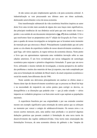 Já não somos um país simplesmente agrícola e de pura economia colonial. A
industrialização se vem processando nos últimos anos em ritmo acelerado,
deslocando sensivelmente o eixo da nossa economia.
Esta transformação substancial da vida econômica brasileira inspirou ao autor
deste livro uma revisão mais acurada de alguns dos seus traços mais significativos,
das principais tendências de sua dinâmica social para que este ensaio não viesse a
perder o seu sentido de um documento interpretativo [pg. 47] desta realidade. E foi o
que resolvemos fazer ao prepararmos esta 9.a
edição da Geografia da Fome: trazer
para o quadro de nossas investigações as incógnitas que se levantam neste momento
de transição por que atravessa o Brasil. Principalmente à perplexidade que até certo
ponto se cria diante da experiência inédita do nosso desenvolvimento econômico, o
qual foge, sob vários aspectos, às regras teóricas da economia clássica. Neste ponto
o livro que ora apresentamos representa uma verdadeira inovação sobre as suas
edições anteriores. É um livro revitalizado por novas indagações de semiologia
econômica para reajustar o primitivo diagnóstico formulado. É quase que um novo
livro, utilizando o mesmo método de investigação, a mesma perspectiva de análise
dos problemas e muitos dos materiais de base já expostos, mas tudo completado por
uma nova formulação da realidade do Brasil atual e da atual conjuntura econômica e
social do mundo, bem diferentes das de 1946.
Neste sentido nos detivemos principalmente em analisar os efeitos atuais e
futuros deste tipo de desenvolvimento econômico que se processa no Brasil de hoje
e na necessidade de reajustá-lo em certos pontos para corrigir os desvios, os
desequilíbrios e as distorções que poderão criar — que já estão criando — sérios
impactos ao verdadeiro progresso e ao bem-estar social a que aspiram as populações
nacionais.
A experiência brasileira por sua originalidade e por sua extensão constitui
mesmo um exemplo significativo para orientação de outros países que se esforçam
no momento por vencer o estágio de subdesenvolvimento. Os nossos erros e os
nossos acertos merecem, pois, uma análise mais profunda e se possível algumas
deduções genéricas que possam conduzir à formulação de uma nova teoria do
desenvolvimento das regiões subdesenvolvidas. Uma teoria mais emancipada das
formulações livrescas, de uma economia clássica de gabinete e das “utopias de
 