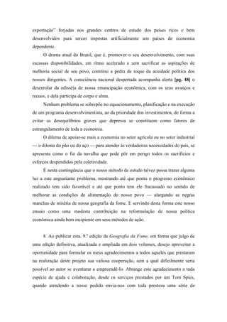 exportação” forjadas nos grandes centros de estudo dos países ricos e bem
desenvolvidos para serem impostas artificialmente aos países de economia
dependente.
O drama atual do Brasil, que é. promover o seu desenvolvimento, com suas
escassas disponibilidades, em ritmo acelerado e sem sacrificar as aspirações de
melhoria social de seu povo, constitui a pedra de toque da acuidade política dos
nossos dirigentes. A consciência nacional despertada acompanha alerta [pg. 48] o
desenrolar da odisséia de nossa emancipação econômica, com os seus avanços e
recuos, e dela participa de corpo e alma.
Nenhum problema se sobrepõe no equacionamento, planificação e na execução
de um programa desenvolvimentista, ao da prioridade dos investimentos, de forma a
evitar os desequilíbrios graves que depressa se constituem como fatores de
estrangulamento de toda a economia.
O dilema de apoiar-se mais a economia no setor agrícola ou no setor industrial
— o dilema do pão ou do aço — para atender às verdadeiras necessidades do país, se
apresenta como o fio da navalha que pode pôr em perigo todos os sacrifícios e
esforços despendidos pela coletividade.
É nesta contingência que o nosso método de estudo talvez possa trazer alguma
luz a este angustiante problema, mostrando até que ponto o progresso econômico
realizado tem sido favorável e até que ponto tem ele fracassado no sentido de
melhorar as condições de alimentação do nosso povo — alargando as negras
manchas de miséria de nossa geografia da fome. E servindo desta forma este nosso
ensaio como uma modesta contribuição na reformulação de nossa política
econômica ainda bem incipiente em seus métodos de ação.
8. Ao publicar esta. 9.a
edição da Geografia da Fome, em forma que julgo de
uma edição definitiva, atualizada e ampliada em dois volumes, desejo aproveitar a
oportunidade para formular os meus agradecimentos a todos aqueles que prestaram
na realização deste projeto sua valiosa cooperação, sem a qual dificilmente seria
possível ao autor se aventurar a empreendê-lo. Abrange este agradecimento a toda
espécie de ajuda e colaboração, desde os serviços prestados por um Tom Spies,
quando atendendo a nosso pedido envia-nos com toda presteza uma série de
 