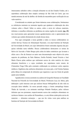 interessantes subsídios sobre a situação alimentar no sul dos Estados Unidos, até a
espontânea colaboração dum simples sertanejo de São João do Cariri, que nos
manda amostras de mel de abelha e de farinha de macambira para verificação do seu
valor nutritivo.
Considerando no entanto que foram inúmeras essas colaborações, limitaremos
as referências nominais no momento àqueles que ajudaram a elaboração dos dois
volumes sobre o Brasil. Sobre os outros, sobre o envio de valiosos materiais,
informes e conselhos referentes ao problema em outras regiões do mundo, [pg. 49]
nos reservaremos para apresentar nossos agradecimentos com o aparecimento dos
volumes que cuidem diretamente do estudo dessas áreas.
Fica aqui consignada a nossa gratidão a todos os nossos colaboradores no
extinto Serviço Técnico de Alimentação Nacional, e no atual Instituto de Nutrição
da Universidade do Brasil, em cujos laboratórios foram realizadas algumas das pes-
quisas referidas neste trabalho. Desses colaboradores destacamos os nomes de
Sálvio de Azevedo e Pedro Borges pela coleta de dados estatísticos que levaram a
efeito com o fim de fornecer ao autor uma documentação mais objetiva de certos
aspectos do problema; de Ítalo Mattoso, Emília Pechnik, Isnard Teixeira e José
Maria Chaves pelas análises que realizaram acerca do valor nutritivo de vários
alimentos brasileiros e a cujos resultados nos reportamos neste ensaio; de
Clementino Fraga Filho pela constante colaboração no esclarecer certos aspectos
médicos e higiênicos das carências alimentares em nosso país, e de Firmina Santana
pelas tábuas de composição de alimentos que organizou e que nos foram de grande
ajuda neste trabalho.
Agradecemos à nossa assistente na cadeira de Geografia Humana na Faculdade
Nacional de Filosofia da Universidade do Brasil, Professora Lucy de Abreu, pela
dedicação e pelo interesse com que realizou buscas bibliográficas de alta valia na
execução deste trabalho. Ao nosso prezado amigo, o ilustre antropólogo baiano
Thales de Azevedo, e ao eminente nutrólogo Orlando Parahym, pelos valiosos
informes que nos prestaram, respectivamente acerca das condições alimentares no
recôncavo baiano e nos sertões de Pernambuco, e a este último ainda pelos envios de
materiais — alimentos sertanejos — que nos fez várias vezes para análises no
Instituto de Nutrição da Universidade do Brasil.
 