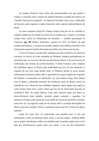 Ao saudoso Professor Jorge Zarur pela prestimosidade com que ajudou a
seleção e a inclusão nestes volumes do material ilustrativo retirado dos arquivos do
Conselho Nacional de Geografia. Ao higienista Oswaldo Costa, nosso colaborador
de há muito, pelas sugestões e dados fornecidos sobre aspectos epidemiológicos do
Brasil.
Ao nosso estimado colega Dr. Cláudio Araújo Lima por nos ter confiado os
originais inéditos de um estudo da autoria de seu saudoso pai, o médico e sociólogo
Araújo Lima, acerca da Alimentação da Amazônia — trabalho apresentado ao
Congresso [pg. 50] Médico Amazônico, reunido em 1939, em Belém, do qual
também participamos, e no qual este grande estudioso de problemas brasileiros fixa
interessantes aspectos da dieta do homem que habita esta extensa área do país.
A Luiz da Câmara Cascudo pelas sugestões que dele recebemos em saborosas
conversas ou através de cartas mandadas do Nordeste, tratando principalmente de
um projeto que os acasos da vida não nos permitiram realizar, o de escrevermos em
colaboração uma história da cozinha brasileira. A Edson Carneiro, sério estudioso
dos problemas negros no Brasil, pela amabilidade que teve de nos emprestar os
originais do seu livro ainda inédito sobre os Palmares, pondo ao nosso alcance
informações de primeira ordem sobre a agricultura dos negros fugidos dos engenhos
do Nordeste e acantonados nos Quilombos. Ao meu saudoso amigo João Alberto
Lins de Barros, conhecedor profundo dos problemas rurais do Brasil, através da
experiência viva e direta de suas realidades singulares, pelos reparos que sugeriu a
certos trechos deste livro e pelos relatos que nos fez de observações pessoais de
inestimável valia. Ao amigo Queiroz Lima, pelo interesse quase que diário no
desenvolvimento deste trabalho, trazendo sempre estímulos e sugestões. Ao
eminente sociólogo norte-americano Lynn Smith não só por ter permitido a inclusão,
neste livro, de. um sugestivo mapa de sua autoria sobre a evolução demográfica do
Brasil, como por conselhos valiosos e oportunos reparos que fez, na leitura de alguns
capítulos.
Ainda um nome deve ser mencionado com gratidão entre os dos que
estimularam o autor na realização deste ensaio: o do meu amigo J. Barboza Mello
que se propôs inicialmente a editar este trabalho, pelos constantes apelos que nos fez
para que terminássemos quanto antes este estudo, a seu ver não inteiramente
 