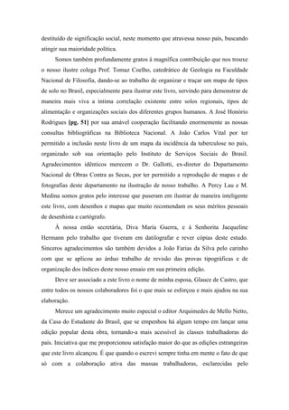 destituído de significação social, neste momento que atravessa nosso país, buscando
atingir sua maioridade política.
Somos também profundamente gratos à magnífica contribuição que nos trouxe
o nosso ilustre colega Prof. Tomaz Coelho, catedrático de Geologia na Faculdade
Nacional de Filosofia, dando-se ao trabalho de organizar e traçar um mapa de tipos
de solo no Brasil, especialmente para ilustrar este livro, servindo para demonstrar de
maneira mais viva a íntima correlação existente entre solos regionais, tipos de
alimentação e organizações sociais dos diferentes grupos humanos. A José Honório
Rodrigues [pg. 51] por sua amável cooperação facilitando enormemente as nossas
consultas bibliográficas na Biblioteca Nacional. A João Carlos Vital por ter
permitido a inclusão neste livro de um mapa da incidência da tuberculose no país,
organizado sob sua orientação pelo Instituto de Serviços Sociais do Brasil.
Agradecimentos idênticos merecem o Dr. Gallotti, ex-diretor do Departamento
Nacional de Obras Contra as Secas, por ter permitido a reprodução de mapas e de
fotografias deste departamento na ilustração de nosso trabalho. A Percy Lau e M.
Medina somos gratos pelo interesse que puseram em ilustrar de maneira inteligente
este livro, com desenhos e mapas que muito recomendam os seus méritos pessoais
de desenhista e cartógrafo.
À nossa então secretária, Diva Maria Guerra, e à Senhorita Jacqueline
Hermann pelo trabalho que tiveram em datilografar e rever cópias deste estudo.
Sinceros agradecimentos são também devidos a João Farias da Silva pelo carinho
com que se aplicou ao árduo trabalho de revisão das provas tipográficas e de
organização dos índices deste nosso ensaio em sua primeira edição.
Deve ser associado a este livro o nome de minha esposa, Glauce de Castro, que
entre todos os nossos colaboradores foi o que mais se esforçou e mais ajudou na sua
elaboração.
Merece um agradecimento muito especial o editor Arquimedes de Mello Netto,
da Casa do Estudante do Brasil, que se empenhou há algum tempo em lançar uma
edição popular desta obra, tornando-a mais acessível às classes trabalhadoras do
país. Iniciativa que me proporcionou satisfação maior do que as edições estrangeiras
que este livro alcançou. É que quando o escrevi sempre tinha em mente o fato de que
só com a colaboração ativa das massas trabalhadoras, esclarecidas pelo
 