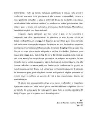 conhecimento exato de nossas realidades econômicas e sociais, seria possível
resolver-se, em nossa terra, problemas de tão tremenda complexidade, como é o
nosso problema alimentar. E tendo a impressão de que no momento essas massas
trabalhadoras estão realmente ansiosas por conhecer os nossos problemas de base,
entre os quais se insere, com indiscutível prioridade, o da alimentação. Ou melhor, o
da subalimentação e o da fome no Brasil.
Enquanto alguns apregoam que para salvar o país se faz necessária a
reeducação das elites, aparentemente tão desviadas de seus deveres cívicos, de
dirigir a vida pública, eu sou [pg. 52] daqueles que acreditam que a nossa salvação
está muito mais na educação adequada das massas, no seio das quais se encontram
enormes reservas humanas até hoje deixadas à margem da ação política e social pela
falta de recursos educacionais adequados e melhor distribuídos. Nenhuma outra
missão me parece, pois, mais nobre do que a de integrar na consciência cívica do
país estas populações marginais que pressentem os perigos e as angústias da hora
presente, mas se sentem incapazes de agir na busca de um caminho seguro, pela falta
de uma visão clara de nossos problemas fundamentais. Nenhum convite poderia ser
mais tentador para mim do que o de utilizar este livro como instrumento de captação
do interesse do povo, para solução de um dos mais graves e trágicos problemas do
próprio povo: o problema da carestia da vida e das conseqüências funestas da
subalimentação.
O último dos agradecimentos dirige-se ao nosso colaborador, o Engenheiro
Agrônomo Alarico da Cunha Júnior, que se tem dedicado com excepcional desvelo
ao trabalho de revisão geral de várias edições deste livro, e à minha secretária, D.
Thaly Vásquez, que se ocupa da tarefa de datilografá-lo.
J.C.
Rio de Janeiro, outubro de 1960
[pg. 53]
 