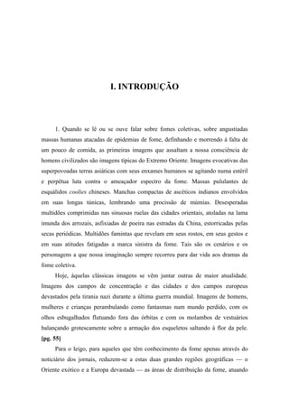 I. INTRODUÇÃO
1. Quando se lê ou se ouve falar sobre fomes coletivas, sobre angustiadas
massas humanas atacadas de epidemias de fome, definhando e morrendo à falta de
um pouco de comida, as primeiras imagens que assaltam a nossa consciência de
homens civilizados são imagens típicas do Extremo Oriente. Imagens evocativas das
superpovoadas terras asiáticas com seus enxames humanos se agitando numa estéril
e perpétua luta contra o ameaçador espectro da fome. Massas pululantes de
esquálidos coolies chineses. Manchas compactas de ascéticos indianos envolvidos
em suas longas túnicas, lembrando uma procissão de múmias. Desesperadas
multidões comprimidas nas sinuosas ruelas das cidades orientais, atoladas na lama
imunda dos arrozais, asfixiadas de poeira nas estradas da China, estorricadas pelas
secas periódicas. Multidões famintas que revelam em seus rostos, em seus gestos e
em suas atitudes fatigadas a marca sinistra da fome. Tais são os cenários e os
personagens a que nossa imaginação sempre recorreu para dar vida aos dramas da
fome coletiva.
Hoje, àquelas clássicas imagens se vêm juntar outras de maior atualidade.
Imagens dos campos de concentração e das cidades e dos campos europeus
devastados pela tirania nazi durante a última guerra mundial. Imagens de homens,
mulheres e crianças perambulando como fantasmas num mundo perdido, com os
olhos esbugalhados flutuando fora das órbitas e com os molambos de vestuários
balançando grotescamente sobre a armação dos esqueletos saltando à flor da pele.
[pg. 55]
Para o leigo, para aqueles que têm conhecimento da fome apenas através do
noticiário dos jornais, reduzem-se a estas duas grandes regiões geográficas — o
Oriente exótico e a Europa devastada — as áreas de distribuição da fome, atuando
 