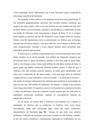 como calamidade social. Infelizmente esta é uma impressão errada, resultante da
observação superficial do fenômeno.
Na realidade, a fome coletiva é um fenômeno social bem mais generalizado. É
um fenômeno geograficamente universal, não havendo nenhum continente que
escape à sua ação nefasta. Toda a terra dos homens tem sido também até hoje terra
da fome. Mesmo nosso continente, chamado o da abundância ç simbolizado até hoje
nas lendas do Eldorado, sofre intensamente o flagelo da fome. E, se os estragos
desse flagelo na América não são tão dramáticos como sempre foram no Extremo
Oriente, nem tão espetaculares como se apresentaram nos últimos anos na Europa,
nem por isso são menos trágicos, visto que, entre nós, esses estragos se fazem sentir
mais sorrateiramente, minando a nossa riqueza humana numa persistente ação
destruidora, geração após geração.
É preciso que se confesse corajosamente que a terra da promissão, para a qual
foram atraídos, só no século passado, cem milhões de imigrantes europeus, que
procuravam fugir às garras da pobreza, também é uma terra onde se passa fome,
onde se vive lutando contra a fome, onde milhões de indivíduos morrem de fome. A
pouca gente que habita continentes distantes poderia ocorrer a idéia de que a
América, com suas enormes reservas naturais, na maior parte inexploradas, com
tanta terra à disposição de tão pouca gente e com uma larga faixa do território
ocupada pelo povo mais industrioso e ativo do mundo — os americanos do norte —
não dispõe do mínimo indispensável de alimentos para satisfazer as necessidades de
cada um dos seus 350 milhões de habitantes. No entanto, a verdade é que estamos
muito longe deste ideal. Os inquéritos sociais e os levantamentos estatísticos levados
a efeito em diferentes zonas do continente vieram mostrar que por toda parte as
populações americanas continuam expostas às conseqüências funestas da
subnutrição e da fome.
Se até quase aos nossos dias o fenômeno não produziu eco é porque as
populações da América não se conheciam. A América vivia como ilustre
desconhecida, muito mais preocupada pelas coisas dos outros continentes,
principalmente da fascinante [pg. 56] Europa, do que pelos seus próprios
problemas. Cada país do continente americano vivendo sua vida fechada, isolando-
se uns dos outros, econômica e culturalmente: ignorando-se cordialmente uns aos
 