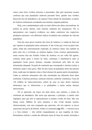outros como bons vizinhos discretos e presumidos. Que país americano ousaria
confessar que suas populações andavam passando fome, quando seus vizinhos
bancavam ares de abundância e de riqueza? Nesta atitude de mascarados, os países
da América continuaram escondendo suas misérias, enquanto puderam.
Hoje, com a predominância cada vez mais efetiva das idéias universalistas, da
política de portas abertas, estas misérias acabaram por transparecer. Por se
apresentarem com inegável evidência, nos dados estatísticos das respectivas
produções nacionais e nos diferentes índices reveladores das condições de vida das
populações.
Uma das mais graves misérias das terras da América é o estado de fome em
que vegetam as populações deste continente. E não só das que vivem na parte mais
pobre, ainda não suficientemente explorada, na América Latina: mas também na
parte mais rica e civilizada, na América Inglesa. Como veremos oportunamente,
numa extensa área dos Estados Unidos da América, no seu velho Sul agrário,
continua muita gente a morrer de fome, continuam a manifestar-se entre as
populações locais graves doenças, causadas unicamente pela falta de uma
alimentação adequada. Na parte do continente que corresponde à América Latina, o
fenômeno ainda é mais grave. Mais de dois terços da população desta área passam
fome, sendo que em algumas zonas a fome alcança três quartas partes da população.
Todas as carências alimentares têm sido encontradas nas diferentes áreas deste
continente. Carências proteicas, carências minerais, carências vitamínicas. Cerca de
120 milhões de latino-americanos sofrem de uma ou mais destas carências
alimentares que os inferiorizam e os predispõem a outras muitas doenças
intercorrentes.
Tal se apresenta, em traços um tanto duros, mas realistas, o retrato do
continente da abundância. Das terras que pareciam, a princípio, o cenário mais
impróprio, para que nele se representassem os dramas vividos da fome. Mas este
drama existe. Milhões de seres humanos o têm vivido durante séculos,
silenciosamente, com uma resignação que aproxima, sob este aspecto, os povos
americanos dos povos do Oriente. Ambos os continentes [pg. 57] — a America nova
e a Ásia milenar — têm sofrido resignadamente as suas tragédias de fome.
Pretendemos realizar o estudo das diferentes áreas de fome do mundo, iniciando-o
 