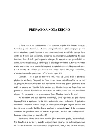 PREFÁCIO A NONA EDIÇÃO
A fome — eis um problema tão velho quanto a própria vida. Para os homens,
tão velho quanto a humanidade. E um desses problemas que põem em jogo a própria
sobrevivência da espécie humana, a qual, para garantir sua perenidade, tem que lutar
contra as doenças que a assaltam, abrigar-se das intempéries, defender-se dos seus
inimigos. Antes de tudo, porém, precisa, dia após dia. encontrar com que subsistir —
comer. E esta necessidade, é a fome que se encarrega de lembrá-la. Sob o seu ferrão
e para lutar contra ela. a humanidade aguçou seu gênio inventivo. Ninguém o ignora.
E todo mundo sabe também que. nesse velho combate contra esta praga permanente,
o homem conseguiu apenas uma vitória incerta e precária.
Contudo — e é o que nos faz ver o Prof. Josué de Castro logo às primeiras
páginas do seu livro a Geografia da Fome — nos países mais adiantados, parece que
as gerações passadas preferiram não aprofundar muito esse grande problema. Para
quê? No decurso da História, linha havido, sem dúvida, épocas de fome. Mas isso
parecia tão remoto! Continuava a haver fome em certos países. Mas isso parecia tão
distante! As guerras às vezes acarretavam a fome. Mas isso parecia tão raro!
Na realidade, sob essa aparente indiferença, havia algo mais do que simples
imprevidência e egoísmo. Havia dois sentimentos mais profundos. O primeiro,
oriundo da convicção milenar de que os males provocados por flagelos naturais são
inevitáveis: o segundo, da idéia de que a própria organização [pg. 11] das sociedades
comporta desigualdades entre os homens e que estas, por sua vez, são inevitáveis.
Para que então pensar no irremediável?
Essas duas idéias, essas duas atitudes já se tornaram, porém, insustentáveis.
Um flagelo só é inevitável quando permanece em mistério. Os males provenientes
da falta de alimentos continuam sendo um problema, mas já não são um mistério.
 