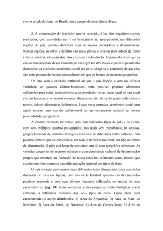 com o estudo da fome no Brasil, nosso campo de experiência direta.
2. A alimentação do brasileiro tem-se revelado, à luz dos inquéritos sociais
realizados, com qualidades nutritivas bem precárias, apresentando, nas diferentes
regiões do país, padrões dietéticos mais ou menos incompletos e desarmônicos.
Numas regiões, os erros e defeitos são mais graves e vive-se num estado de fome
crônica; noutras, são mais discretos e tem-se a subnutrição. Procurando investigar as
causas fundamentais dessa alimentação em regra tão defeituosa e que tem pesado tão
duramente na evolução econômico-social do povo, chega-se à conclusão de que elas
são mais produto de fatores sócioculturais do que de fatores de natureza geográfica.
De fato, com a extensão territorial de que o país dispõe, e com sua infinita
variedade de quadros climato-botânicos, seria possível produzir alimentos
suficientes para nutrir racionalmente uma população várias vezes igual ao seu atual
efetivo humano; e se nossos recursos alimentares são até certo ponto deficitários e
nossos hábitos alimentares defeituosos, é que nossa estrutura econômico-social tem
agido sempre num sentido desfavorável ao aproveitamento racional de nossas
possibilidades geográficas.
A enorme extensão territorial, com seus diferentes tipos de solo e de clima,
com seus múltiplos quadros paisagísticos, nos quais vêm trabalhando, há séculos,
grupos humanos de distintas linhagens étnicas e de diferentes tintas culturais, não
poderia permitir que se constituísse, em todo o território nacional, um tipo uniforme
de alimentação. O país está longe de constituir uma só área geográfica alimentar. As
variadas categorias de recursos naturais e a predominância cultural de determinados
grupos que entraram na formação de nossa etnia nas diferentes zonas tinham que
condicionar forçosamente uma diferenciação regional dos tipos de dieta.
O país abrange pelo menos cinco diferentes áreas alimentares, cada uma delas
dispondo de recursos típicos, com sua dieta habitual apoiada em determinados
produtos regionais e com seus efetivos humanos refletindo, em muitas de suas
características, [pg. 58] tanto somáticas como psíquicas, tanto biológicas como
culturais, a influência marcante dos seus tipos de dieta. Cinco áreas bem
caracterizadas e assim distribuídas: 1) Área da Amazônia; 2) Área da Mata do
Nordeste; 3) Área do Sertão do Nordeste; 4) Área do Centro-Oeste; 5) Área do
 