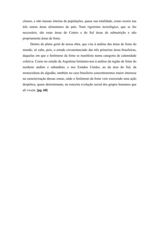 classes, e não massas inteiras de populações, quase sua totalidade, como ocorre nas
três outras áreas alimentares do país. Num rigorismo tecnológico, que se faz
necessário, são estas áreas do Centro e do Sul áreas de subnutrição e não
propriamente áreas de fome.
Dentro do plano geral de nossa obra, que visa à análise das áreas de fome do
mundo, só cabe, pois, o estudo circunstanciado das três primeiras áreas brasileiras,
daquelas em que o fenômeno da fome se manifesta numa categoria de calamidade
coletiva. Como no estudo da Argentina limitamo-nos à análise da região de fome do
nordeste andino e subandino, e nos Estados Unidos, ao da área do Sul, da
monocultura do algodão, também no caso brasileiro concentraremos maior interesse
na caracterização dessas zonas, onde o fenômeno da fome vem exercendo uma ação
despótica, quase determinante, na ronceira evolução social dos grupos humanos que
ali vivem. [pg. 60]
 