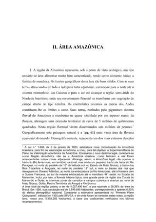 II. ÁREA AMAZÔNICA
1. A região da Amazônia representa, sob o ponto de vista ecológico, um tipo
unitário de área alimentar muito bem caracterizado, tendo como alimento básico a
farinha de mandioca. Os limites geográficos desta área são bem nítidos. Com as suas
terras atravessadas de lado a lado pela linha equatorial, estende-se para o norte até o
sistema montanhoso das Guianas e para o sul até alcançar a região semi-árida do
Nordeste brasileiro, onde seu revestimento florestal se transforma em vegetação de
campo aberto do tipo xerófita. Os contrafortes orientais da cadeia dos Andes
constituem-lhe os limites a oeste. Suas terras, banhadas pelo gigantesco sistema
fluvial do Amazonas e recobertas na quase totalidade por um espesso manto de
floresta, abrangem uma extensão territorial de cerca de 5 milhões de quilômetros
quadrados. Nesta região florestal vivem disseminados seis milhões de pessoas.1
Geograficamente esta paisagem natural é a [pg. 61] mais vasta área de floresta
equatorial do mundo. Demográfica-mente, representa um dos mais extensos desertos
1
A Lei n.° 1.806, de 6 de janeiro de 1953, estabelece nova conceituação da Amazônia
brasileira, para fim de valorização econômica, e criou, para tal objetivo, a Superintendência do
Plano de Valorização econômica da Amazônia. Consoante o novo diploma legal, considera-se
como Região Amazônica não só a Amazônia clássica, como também a ela foram
acrescentadas outras zonas adjacentes. Abrange, assim, a Amazônia legal, não apenas a
bacia do Rio Amazonas, em território nacional, mas ainda um pequeno trecho da bacia do Rio
Paraguai, no norte do paralelo de 16° de latitude sul, no Estado de Mato Grosso, a bacia dos
Rios Tocantins e Araguaia, ao norte do paralelo 13° sul, e mais as bacias dos rios que
desaguam no Oceano Atlântico, ao norte da embocadura do Rio Amazonas, até à fronteira com
a Guiana Francesa, ao sul da mesma embocadura até o meridiano 44° oeste, no Estado do
Maranhão. Inclui, por isso, a floresta hileana típica, uma grande parte da região dos Cocais do
Maranhão e Goiás, e extensas zonas de cerrados e campos cobertos e abertos ao norte de
Mato Grosso, Goiás, Pará e Territórios do Amapá e Rio Branco.
A área total da região passou a ser de 5.057.490 km2
, o que equivale a 59,38% da área do
Brasil. Em 1950, sua população era de 3.549.589 habitantes, correspondendo a apenas 6,80%
do efetivo demográfico nacional. Consoante a estimativa apresentada no “Primeiro Plano
Quinquenal”, editado em 1955 pela SPVEA, e de onde foram ex-certadas estas notas, a região
teria, nesse ano, 5.958.209 habitantes, à base dos coeficientes verificados nos últimos
recenseamentos.
 