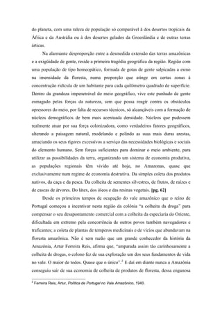 do planeta, com uma raleza de população só comparável ã dos desertos tropicais da
África e da Austrália ou à dos desertos gelados da Groenlândia e de outras terras
árticas.
Na alarmante desproporção entre a desmedida extensão das terras amazônicas
e a exigüidade de gente, reside a primeira tragédia geográfica da região. Região com
uma população de tipo homeopático, formada de gotas de gente salpicadas a esmo
na imensidade da floresta, numa proporção que atinge em certas zonas à
concentração ridícula de um habitante para cada quilômetro quadrado de superfície.
Dentro da grandeza impenetrável do meio geográfico, vive este punhado de gente
esmagado pelas forças da natureza, sem que possa reagir contra os obstáculos
opressores do meio, por falta de recursos técnicos, só alcançáveis com a formação de
núcleos demográficos de bem mais acentuada densidade. Núcleos que pudessem
realmente atuar por sua força colonizadora, como verdadeiros fatores geográficos,
alterando a paisagem natural, modelando e polindo as suas mais duras arestas,
amaciando os seus rigores excessivos a serviço das necessidades biológicas e sociais
do elemento humano. Sem forças suficientes para dominar o meio ambiente, para
utilizar as possibilidades da terra, organizando um sistema de economia produtiva,
as populações regionais têm vivido até hoje, no Amazonas, quase que
exclusivamente num regime de economia destrutiva. Da simples coleta dos produtos
nativos, da caça e da pesca. Da colheita de sementes silvestres, de frutos, de raízes e
de cascas de árvores. Do látex, dos óleos e das resinas vegetais. [pg. 62]
Desde os primeiros tempos de ocupação do vale amazônico que o reino de
Portugal começou a incentivar nesta região da colônia “a colheita da droga” para
compensar o seu desapontamento comercial com a colheita da especiaria do Oriente,
dificultada em extremo pela concorrência de outros povos também navegadores e
traficantes; a coleta de plantas de temperos medicinais e de vícios que abundavam na
floresta amazônica. Não é sem razão que um grande conhecedor da história da
Amazônia, Artur Ferreira Reis, afirma que, “amparada assim tão carinhosamente a
colheita de drogas, o colono fez de sua exploração um dos seus fundamentos de vida
no vale. O maior de todos. Quase que o único”.2
E daí em diante nunca a Amazônia
conseguiu sair de sua economia de colheita de produtos de floresta, dessa enganosa
2
Ferreira Reis, Artur, Política de Portugal no Vale Amazônico, 1940.
 