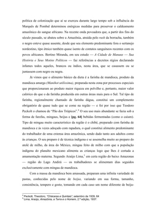política de colonização que aí se exerceu durante largo tempo sob a influência do
Marquês de Pombal determinou enérgicas medidas para preservar o caldeamento
amazônico do sangue africano. Na recente onda povoadora que, a partir dos fins do
século passado, se abateu sobre a Amazônia, atraída pelo rush da borracha, também
o negro esteve quase ausente, desde que seu elemento predominante fora o sertanejo
nordestino, tipo étnico também quase isento de contatos sanguíneos recentes com os
povos africanos. Bertino Miranda, em seu estudo — A Cidade de Manaus — Sua
História e Seus Motins Políticos — faz referências a decretos régios declarando
infames todos aqueles, brancos ou índios, nesta área, que se casassem ou se
juntassem com negro ou negra.
Já vimos que o alimento básico da dieta é a farinha de mandioca, produto da
mandioca amarga (Manihot utilíssima), preparada nesta zona por processos especiais
que proporcionaram ao produto maior riqueza em polvilho e, portanto, maior valor
calórico do que o da farinha produzida em outras áreas mais para o Sul. Tal tipo de
farinha, regionalmente chamado de farinha dágua, constitui um complemento
obrigatório de quase tudo que se come na região — e foi por isso que Teodoro
Peckolt o chamou de “Pão dos Trópicos”.4
O seu uso mais abundante se fazia sob a
forma de farofas, mingaus, beijus e [pg. 64] bebidas fermentadas (como o caium).
Tipo de mingau muito característico da região é o chibé, preparado com farinha de
mandioca e às vezes adoçado com rapadura, o qual constitui alimento predominante
do trabalhador de uma extensa área amazônica, sendo dado tanto aos adultos como
às crianças. O seu preparo é de técnica indígena e se assemelha muito ao preparo do
atolé de milho, da área do México, mingau feito de milho com que a população
indígena do planalto mexicano alimenta as crianças logo que lhes é cortada a
amamentação materna. Segundo Araújo Lima,5
em certa região do baixo Amazonas
— região do Lago Andirá — os trabalhadores se alimentam dias seguidos
exclusivamente com mingau de mandioca.
Com a massa da mandioca bem amassada, preparam uma infinita variedade de
pastas, conhecidas pelo nome de beijus, variando em sua forma, tamanho,
consistência, tempero e gosto, tomando em cada caso um nome diferente de beiju-
4
Peckolt, Theodoro, “Chácaras e Quintais”, setembro de 1939. 64
5
Lima, Araújo, Amazônia, a Terra e o Homem, 2.ª edição, 1937.
 