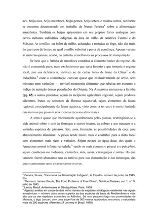 açu, beiju-cica, beiju-membeca, beiju-peteca, beiju-toteca e muitos outros, conforme
se encontra documentado em trabalho de Nunes Pereira6
sobre a alimentação
amazônica. Também os beijus apresentam em seu preparo fortes analogias com
certos métodos culinários indígenas da área do milho da América Central e do
México. As tortillas, ou bolos de milho, achatadas e torradas ao fogo, não são mais
do que tipos de beijus, na qual o milho substitui a pasta de mandioca. Apenas variam
as matérias-primas, sendo, no entanto, semelhantes os processos de manipulação.
Se bem que a farinha de mandioca constitua o alimento básico do regime, ela
não é consumida pura, num exclusivismo que seria funesto e que tornaria o regime
local, por sua deficiência, idêntico ao de certas áreas de fome da China7
e da
Indochina,8
onde a alimentação consiste quase que exclusivamente de arroz, sem
misturas nem variações — terrível monotonia alimentar que rebaixa em extremo o
índice de nutrição dessas populações do Oriente. Na Amazônia mistura-se a farinha
[pg. 65] a outros produtos: sejam da incipiente agricultura regional, sejam produtos
silvestres, frutos ou sementes da floresta equatorial, sejam elementos da fauna
regional, principalmente da fauna aquática, visto como a terrestre é muito limitada
em animais que possam servir como recursos alimentares.
A terra é quase que inteiramente açambarcada pelas plantas, restringindo-se a
vida animal sobre o solo às formigas e outros insetos, às cobras e aos macacos e a
variadas espécies de pássaros. São, pois, limitadas as possibilidades da caça para
abastecimento alimentar. A pesca rende muito mais e contribui para a dieta local
com elementos mais ricos e variados. Sejam peixes de água doce, dos quais o
Amazonas possui infinita variedade,9
sendo os mais comuns o piracuí e o peixe-boi,
sejam crustáceos ou moluscos, camarões, siris, aviús, caranguejos e ostras. Do que
também fazem abundante uso os nativos para sua alimentação é das tartarugas, das
quais consomem tanto a carne como os ovos.
6
Pereira, Nunes, “Panorama da Alimentação Indígena”, in Espelho, número de junho de 1945,
Rio.
7
Thomson, James Claude, The Food Problems of Free China”, Nutrition Reviews, vol. 1, n.° 9,
julho de 1943.
8
Lecoq, Raoul, Avitaminoses et Déséquilibres, Paris, 1939.
9
Agassiz avaliou em cerca de dois mil o número de espécies ictiológicas existentes nas águas
amazônicas — número duas vezes superior ao das espécies da bacia do Mediterrâneo e mais
alto que os das espécies existentes no Atlântico. Só num pequeno lago nas proximidades de
Manaus, o lago Januari, com uma superfície de 500 metros quadrados, encontrou o naturalista
mais de 200 espécies diferentes (A Journey in Brazil. 1868).
 