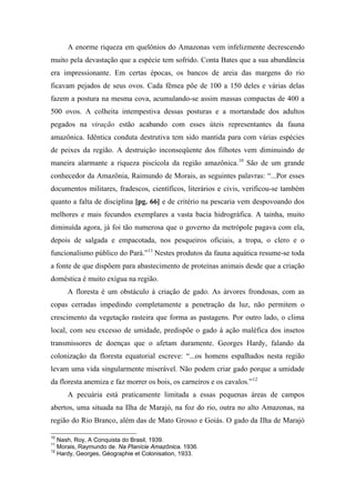 A enorme riqueza em quelônios do Amazonas vem infelizmente decrescendo
muito pela devastação que a espécie tem sofrido. Conta Bates que a sua abundância
era impressionante. Em certas épocas, os bancos de areia das margens do rio
ficavam pejados de seus ovos. Cada fêmea põe de 100 a 150 deles e várias delas
fazem a postura na mesma cova, acumulando-se assim massas compactas de 400 a
500 ovos. A colheita intempestiva dessas posturas e a mortandade dos adultos
pegados na viração estão acabando com esses úteis representantes da fauna
amazônica. Idêntica conduta destrutiva tem sido mantida para com várias espécies
de peixes da região. A destruição inconseqüente dos filhotes vem diminuindo de
maneira alarmante a riqueza piscícola da região amazônica.10
São de um grande
conhecedor da Amazônia, Raimundo de Morais, as seguintes palavras: “...Por esses
documentos militares, fradescos, científicos, literários e civis, verificou-se também
quanto a falta de disciplina [pg. 66] e de critério na pescaria vem despovoando dos
melhores e mais fecundos exemplares a vasta bacia hidrográfica. A tainha, muito
diminuída agora, já foi tão numerosa que o governo da metrópole pagava com ela,
depois de salgada e empacotada, nos pesqueiros oficiais, a tropa, o clero e o
funcionalismo público do Pará.”11
Nestes produtos da fauna aquática resume-se toda
a fonte de que dispõem para abastecimento de proteínas animais desde que a criação
doméstica é muito exígua na região.
A floresta é um obstáculo à criação de gado. As árvores frondosas, com as
copas cerradas impedindo completamente a penetração da luz, não permitem o
crescimento da vegetação rasteira que forma as pastagens. Por outro lado, o clima
local, com seu excesso de umidade, predispõe o gado à ação maléfica dos insetos
transmissores de doenças que o afetam duramente. Georges Hardy, falando da
colonização da floresta equatorial escreve: “...os homens espalhados nesta região
levam uma vida singularmente miserável. Não podem criar gado porque a umidade
da floresta anemiza e faz morrer os bois, os carneiros e os cavalos.”12
A pecuária está praticamente limitada a essas pequenas áreas de campos
abertos, uma situada na Ilha de Marajó, na foz do rio, outra no alto Amazonas, na
região do Rio Branco, além das de Mato Grosso e Goiás. O gado da Ilha de Marajó
10
Nash, Roy, A Conquista do Brasil, 1939.
11
Morais, Raymundo de. Na Planície Amazônica. 1936.
12
Hardy, Georges, Géographie et Colonisation, 1933.
 