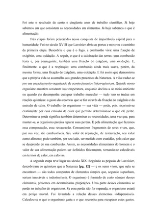 Foi este o resultado de cento e cinqüenta anos de trabalho científico. Já hoje
sabemos em que consistem as necessidades em alimentos. Já hoje sabemos o que é
alimentação.
Três etapas foram percorridas nessa conquista de importância capital para a
humanidade. Foi no século XVIII que Lavoisier abriu as portas e mostrou o caminho
da primeira etapa. Descobriu o que é o fogo, a combustão viva: uma fixação de
oxigênio, uma oxidação. A seguir, o que é a calcinação das terras: uma combustão
lenta e, por conseguinte, também uma fixação de oxigênio, uma oxidação. E,
finalmente, o que é a respiração: uma combustão ainda mais suave, porém, da
mesma forma, uma fixação de oxigênio, uma oxidação. E foi assim que demonstrou
que a própria vida se assemelha aos grandes processos da Natureza. A vida traduz-se
por um encadeamento organizado de acontecimentos físico-químicos. Quando nosso
organismo mantém constante sua temperatura, enquanto declina a do meio ambiente
ou quando ele desempenha qualquer trabalho muscular — tudo isso se traduz em
reações químicas: o gasto das reservas que se faz através da fixação do oxigênio e da
emissão de calor. O trabalho do organismo — sua vida — pode, pois. exprimir-se
exatamente por essa emissão de calor que permite determinar-se o que ele perde.
Determinar a perda significa também determinar as necessidades, uma vez que, para
manter-se, o organismo precisa reparar suas perdas. E pela alimentação que fazemos
essa compensação, essa restauração. Consumimos fragmentos de seres vivos, que,
por sua vez, são combustíveis. Seu valor de reparação, de restauração, seu valor
como alimento pode também, por seu lado, ser medido com exatidão, pelo calor que
se desprende de sua combustão. Assim, as necessidades alimentares do homem e o
valor de sua alimentação podem ser definidos fisicamente, tornando-se calculáveis
em termos de calor, em calorias.
A segunda etapa teve lugar no século XIX. Seguindo as pegadas de Lavoisier,
descobriram os químicos que a Natureza [pg. 12] — e os seres vivos, que nela se
encontram — são todos compostos de elementos simples que, segundo supunham,
seriam imutáveis e indestrutíveis. O organismo é formado de certo número desses
elementos, presentes em determinadas proporções. Uma parte desses elementos se
perde no trabalho do organismo. Se essa perda não for reparada, o organismo estará
em perigo mortal. Foi levantada a relação desses elementos indispensáveis.
Calculou-se o que o organismo gasta e o que necessita para recuperar estes gastos.
 