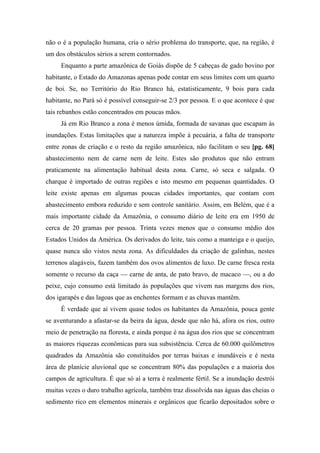 não o é a população humana, cria o sério problema do transporte, que, na região, é
um dos obstáculos sérios a serem contornados.
Enquanto a parte amazônica de Goiás dispõe de 5 cabeças de gado bovino por
habitante, o Estado do Amazonas apenas pode contar em seus limites com um quarto
de boi. Se, no Território do Rio Branco há, estatisticamente, 9 bois para cada
habitante, no Pará só é possível conseguir-se 2/3 por pessoa. E o que acontece é que
tais rebanhos estão concentrados em poucas mãos.
Já em Rio Branco a zona é menos úmida, formada de savanas que escapam às
inundações. Estas limitações que a natureza impõe à pecuária, a falta de transporte
entre zonas de criação e o resto da região amazônica, não facilitam o seu [pg. 68]
abastecimento nem de carne nem de leite. Estes são produtos que não entram
praticamente na alimentação habitual desta zona. Carne, só seca e salgada. O
charque é importado de outras regiões e isto mesmo em pequenas quantidades. O
leite existe apenas em algumas poucas cidades importantes, que contam com
abastecimento embora reduzido e sem controle sanitário. Assim, em Belém, que é a
mais importante cidade da Amazônia, o consumo diário de leite era em 1950 de
cerca de 20 gramas por pessoa. Trinta vezes menos que o consumo médio dos
Estados Unidos da América. Os derivados do leite, tais como a manteiga e o queijo,
quase nunca são vistos nesta zona. As dificuldades da criação de galinhas, nestes
terrenos alagáveis, fazem também dos ovos alimentos de luxo. De carne fresca resta
somente o recurso da caça — carne de anta, de pato bravo, de macaco —, ou a do
peixe, cujo consumo está limitado às populações que vivem nas margens dos rios,
dos igarapés e das lagoas que as enchentes formam e as chuvas mantêm.
É verdade que aí vivem quase todos os habitantes da Amazônia, pouca gente
se aventurando a afastar-se da beira da água, desde que não há, afora os rios, outro
meio de penetração na floresta, e ainda porque é na água dos rios que se concentram
as maiores riquezas econômicas para sua subsistência. Cerca de 60.000 quilômetros
quadrados da Amazônia são constituídos por terras baixas e inundáveis e é nesta
área de planície aluvional que se concentram 80% das populações e a maioria dos
campos de agricultura. É que só aí a terra é realmente fértil. Se a inundação destrói
muitas vezes o duro trabalho agrícola, também traz dissolvida nas águas das cheias o
sedimento rico em elementos minerais e orgânicos que ficarão depositados sobre o
 
