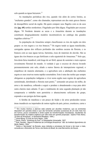 solo quando as águas baixarem.13
As inundações periódicas dos rios, quando vão além de certos limites, as
“enchentes grandes”, como são chamadas, representam um dos mais graves fatores
de desequilíbrio social da região. Há quem compare seus flagelos com os da seca
dos [pg. 69] sertões nordestinos. Flagelados por falta dágua. Flagelados por excesso
dágua. “O Nordeste durante as secas e a Amazônia durante as inundações
constituem desgraçadamente modelos incontrastáveis no catálogo das grandes
tragédias coletivas.”14
As populações da Amazônia sempre classificaram os rios da região em dois
grupos: os rios negros e os rios brancos.15
Os negros tendo as águas translúcidas,
carregadas apenas dos reflexos profundos das sombras escuras da floresta, e os
brancos com as suas águas turvas, barrentas, ricas de materiais de aluvião. São as
águas dos rios brancos as que fertilizam o solo equatorial do Amazonas.16
Solo que,
fora desta faixa inundável, está longe de ser fértil, apesar de sustentar o mais espesso
revestimento florestal do mundo. A verdade é que o excesso de chuvas lavando
permanentemente este solo, aliado a outros fatores de intemperismo regional, o
empobrece de maneira alarmante, e a agricultura sem a adubação das enchentes
esgota as suas reservas numa rapidez assustadora. Esta é uma das razões que sempre
obrigaram as populações indígenas a viver nesta região num regime de agricultura
seminômade, derrubando a floresta num ponto,17
semeando um pouco de milho, de
arroz e de mandioca, colhendo a seguir o produto e abandonando a roça para abrir
outra clareira mais adiante. É que o rendimento de uma segunda plantação já não
compensaria o trabalho nem permitiria o abastecimento suficiente do grupo,
expondo-o aos perigos da fome aguda.
A farinha de mandioca e um pouco de feijão e de arroz produzidos nessas
áreas inundáveis ou importados de outras regiões do país, peixes, crustáceos, carne e
13
“Em muitos trechos a planície está coberta por aluviões modernos, que as enchentes
depositam em grandes áreas e que vão formando camadas sucessivas de um solo mais rico
em húmus, pouco consistente e ainda sujeito às transformações microbianas, resultantes da
transformação da matéria orgânica que nele entra em grande proporção.” (Sylvio Fróis Abreu.
“O Solo da Amazônia”, in Amazônia Brasileira, 1944.)
14
Viana Moog, O Ciclo do Ouro Negro, 1936.
15
Denis, Pierre, “Amérique du Sud”, in Géographie Universelle. 1927.
16
Sioli, Haroldo, “Alguns Problemas da Limnologia Amazônica”. Bol. do Instituto Agronômico do
Norte, Belém, 1954.
17
Sobre a “derrubada” da floresta, seus métodos e processos de brocar e de roçar o mato,
consulte-se o Dicionário da Terra e da Gente do Brasil, de José Bernardino de Souza.
 