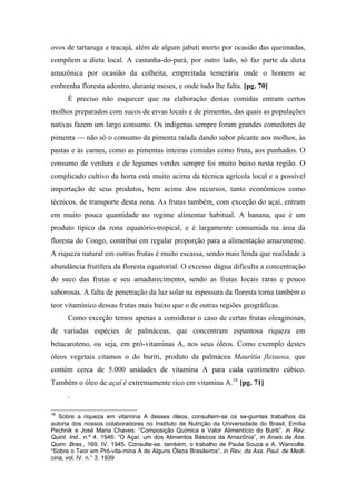 ovos de tartaruga e tracajá, além de algum jabuti morto por ocasião das queimadas,
compõem a dieta local. A castanha-do-pará, por outro lado, só faz parte da dieta
amazônica por ocasião da colheita, empreitada temerária onde o homem se
embrenha floresta adentro, durante meses, e onde tudo lhe falta. [pg. 70]
É preciso não esquecer que na elaboração destas comidas entram certos
molhos preparados com sucos de ervas locais e de pimentas, das quais as populações
nativas fazem um largo consumo. Os indígenas sempre foram grandes comedores de
pimenta — não só o consumo da pimenta ralada dando sabor picante aos molhos, às
pastas e às carnes, como as pimentas inteiras comidas como fruta, aos punhados. O
consumo de verdura e de legumes verdes sempre foi muito baixo nesta região. O
complicado cultivo da horta está muito acima da técnica agrícola local e a possível
importação de seus produtos, bem acima dos recursos, tanto econômicos como
técnicos, de transporte desta zona. As frutas também, com exceção do açaí, entram
em muito pouca quantidade no regime alimentar habitual. A banana, que é um
produto típico da zona equatório-tropical, e é largamente consumida na área da
floresta do Congo, contribui em regular proporção para a alimentação amazonense.
A riqueza natural em outras frutas é muito escassa, sendo mais lenda que realidade a
abundância frutífera da floresta equatorial. O excesso dágua dificulta a concentração
do suco das frutas e seu amadurecimento, sendo as frutas locais raras e pouco
saborosas. A falta de penetração da luz solar na espessura da floresta torna também o
teor vitamínico dessas frutas mais baixo que o de outras regiões geográficas.
Como exceção temos apenas a considerar o caso de certas frutas oleaginosas,
de variadas espécies de palmáceas, que concentram espantosa riqueza em
betacaroteno, ou seja, em pró-vitaminas A, nos seus óleos. Como exemplo destes
óleos vegetais citamos o do buriti, produto da palmácea Mauritia flexuosa, que
contém cerca de 5.000 unidades de vitamina A para cada centímetro cúbico.
Também o óleo de açaí é extremamente rico em vitamina A.18
[pg. 71]
.
18
Sobre a riqueza em vitamina A desses óleos, consultem-se os se-guintes trabalhos da
autoria dos nossos colaboradores no Instituto de Nutrição da Universidade do Brasil, Emília
Pechnik e José Maria Chaves: “Composição Química e Valor Alimentício do Buriti”. in Rev.
Quint. Ind.. n.º 4. 1946: “O Açaí. um dos Alimentos Básicos da Amazônia”, in Anais da Ass.
Quim. Bras., 169, IV. 1945. Consulte-se. também, o trabalho de Paula Souza e A. Wancolle.
“Sobre o Teor em Pró-vita-mina A de Alguns Óleos Brasileiros”, in Rev. da Ass. Paul. de Medi-
cina, vol. IV. n.° 3. 1939
 
