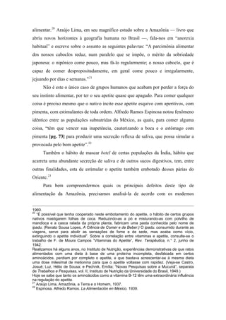 alimentar.20
Araújo Lima, em seu magnífico estudo sobre a Amazônia — livro que
abriu novos horizontes à geografia humana no Brasil —, fala-nos em “anorexia
habitual” e escreve sobre o assunto as seguintes palavras: “A parcimônia alimentar
dos nossos caboclos reduz, num paralelo que se impõe, o mérito da sobriedade
japonesa: o nipônico come pouco, mas fá-lo regularmente; o nosso caboclo, que é
capaz de comer despropositadamente, em geral come pouco e irregularmente,
jejuando por dias e semanas.”21
Não é este o único caso de grupos humanos que acabam por perder a força do
seu instinto alimentar, por ter o seu apetite quase que apagado. Para comer qualquer
coisa é preciso mesmo que o nativo incite esse apetite esquivo com aperitivos, com
pimenta, com estimulantes de toda ordem. Alfredo Ramos Espinosa notou fenômeno
idêntico entre as populações subnutridas do México, as quais, para comer alguma
coisa, “têm que vencer sua inapetência, cauterizando a boca e o estômago com
pimenta [pg. 73] para produzir uma secreção reflexa de saliva, que possa simular a
provocada pelo bom apetite”.22
Também o hábito de mascar betel de certas populações da Índia, hábito que
acarreta uma abundante secreção de saliva e de outros sucos digestivos, tem, entre
outras finalidades, esta de estimular o apetite também embotado desses párias do
Oriente.23
Para bem compreendermos quais os principais defeitos deste tipo de
alimentação da Amazônia, precisamos analisá-la de acordo com os modernos
1960.
20
“É possível que tenha cooperado neste embotamento do apetite, o hábito de certos grupos
nativos mastigarem folhas de coca. Reduzindo-as a pó e misturando-as com polvilho de
mandioca e a casca ralada da própria planta, fabricam uma pasta conhecida pelo nome de
ipadu. (Renato Sousa Lopes, A Ciência de Comer e de Beber.) O ipadu. consumido durante as
viagens, serve para abolir as sensações de fome e de sede, mas acaba como vício,
extinguindo o apetite individual”. Sobre a correlação entre vitaminas e apetite, consulte-se o
trabalho de F. de Moura Campos “Vitaminas do Apetite”, Rev. Terapêutica, n.° 2, junho de
1942.
Realizamos há alguns anos, no Instituto de Nutrição, experiências demonstrativas de que ratos
alimentados com uma dieta à base de uma proteína incompleta, desfalcada em certos
aminoácidos. perdiam por completo o apetite, e que bastava acrescentar-se à mesma dieta
uma dose milesimal de metionina para que o apetite voltasse com rapidez. (Veja-se Castro,
Josué; Luz, Hélio de Sousa; e Pechnik, Emília; “Novas Pesquisas sobre a Mucunã”, separata
de Trabalhos e Pesquisas, vol. II, Instituto de Nutrição da Universidade do Brasil, 1949.)
Hoje se sabe que tanto os aminoácidos como a vitamina B-12 têm uma extraordinária influência
na regulação do apetite.
21
Araújo Lima, Amazônia, a Terra e o Homem, 1937.
22
Espinosa. Alfredo Ramos. La Alimentación en México. 1939.
 