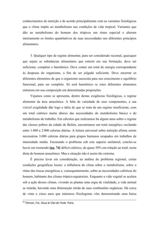 conhecimentos de nutrição e de acordo principalmente com as variantes fisiológicas
que o clima impõe ao metabolismo nas condições de vida tropical. Variantes que
dão ao metabolismo do homem dos trópicos um ritmo especial e alteram
inteiramente os limites quantitativos de suas necessidades nos diferentes princípios
alimentares.
3. Qualquer tipo de regime alimentar, para ser considerado racional, quaisquer
que sejam as substâncias alimentares que entrem em sua formação, deve ser
suficiente, completo e harmônico. Deve conter um total de energia correspondente
às despesas do organismo, a fim de ser julgado suficiente. Deve encerrar os
diferentes elementos de que o organismo necessita para seu crescimento e equilíbrio
funcional, para ser completo. Só será harmônico se estes diferentes elementos
entrarem em sua composição em determinadas proporções.
Vejamos como se apresenta, dentro destas exigências fisiológicas, o regime
alimentar da área amazônica. A falta de variedade de seus componentes, a sua
visível exigüidade dão logo a idéia de que se trata de um regime insuficiente, com
um total calórico muito abaixo das necessidades do metabolismo básico e do
metabolismo de trabalho. Em cálculos que realizamos há alguns anos sobre o regime
das classes pobres da cidade de Belém, encontramos um total energético oscilando
entre 1.800 a 2.000 calorias diárias. A leitura universal sobre nutrição afirma serem
necessárias 3.000 calorias diárias para grupos humanos ocupados em trabalhos de
intensidade média. Encarando o problema sob este aspecto unilateral, conclui-se
haver um tremendo [pg. 74] déficit calórico, de quase 50% em relação ao total, nesta
dieta do homem amazônico. Mas a situação não é assim tão extrema.
É preciso levar em consideração, na análise do problema regional, certas
condições geográficas locais: a influência do clima sobre o metabolismo, sobre o
ritmo das trocas energéticas e, consequentemente, sobre as necessidades calóricas do
homem, habitante dos climas trópico-equatoriais. Enquanto a vida vegetal se acelera
sob a ação desses climas, vivendo as plantas uma orgia de vitalidade, a vida animal
se retarda, havendo uma diminuição nítida de suas combustões orgânicas. Há cerca
de vinte e cinco anos que inúmeros fisiologistas vêm demonstrando uma baixa
23
Ohman, Fia. Sous le Ciel de l’Inde. Paris.
 