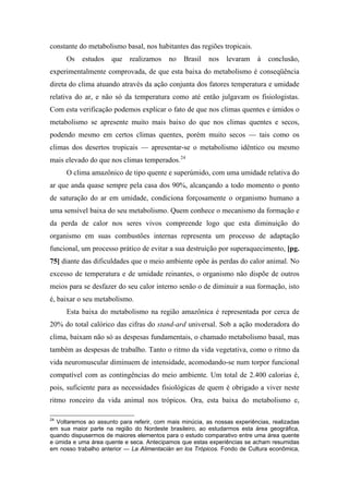 constante do metabolismo basal, nos habitantes das regiões tropicais.
Os estudos que realizamos no Brasil nos levaram à conclusão,
experimentalmente comprovada, de que esta baixa do metabolismo é conseqüência
direta do clima atuando através da ação conjunta dos fatores temperatura e umidade
relativa do ar, e não só da temperatura como até então julgavam os fisiologistas.
Com esta verificação podemos explicar o fato de que nos climas quentes e úmidos o
metabolismo se apresente muito mais baixo do que nos climas quentes e secos,
podendo mesmo em certos climas quentes, porém muito secos — tais como os
climas dos desertos tropicais — apresentar-se o metabolismo idêntico ou mesmo
mais elevado do que nos climas temperados.24
O clima amazônico de tipo quente e superúmido, com uma umidade relativa do
ar que anda quase sempre pela casa dos 90%, alcançando a todo momento o ponto
de saturação do ar em umidade, condiciona forçosamente o organismo humano a
uma sensível baixa do seu metabolismo. Quem conhece o mecanismo da formação e
da perda de calor nos seres vivos compreende logo que esta diminuição do
organismo em suas combustões internas representa um processo de adaptação
funcional, um processo prático de evitar a sua destruição por superaquecimento, [pg.
75] diante das dificuldades que o meio ambiente opõe às perdas do calor animal. No
excesso de temperatura e de umidade reinantes, o organismo não dispõe de outros
meios para se desfazer do seu calor interno senão o de diminuir a sua formação, isto
é, baixar o seu metabolismo.
Esta baixa do metabolismo na região amazônica é representada por cerca de
20% do total calórico das cifras do stand-ard universal. Sob a ação moderadora do
clima, baixam não só as despesas fundamentais, o chamado metabolismo basal, mas
também as despesas de trabalho. Tanto o ritmo da vida vegetativa, como o ritmo da
vida neuromuscular diminuem de intensidade, acomodando-se num torpor funcional
compatível com as contingências do meio ambiente. Um total de 2.400 calorias é,
pois, suficiente para as necessidades fisiológicas de quem é obrigado a viver neste
ritmo ronceiro da vida animal nos trópicos. Ora, esta baixa do metabolismo e,
24
Voltaremos ao assunto para referir, com mais minúcia, as nossas experiências, realizadas
em sua maior parte na região do Nordeste brasileiro, ao estudarmos esta área geográfica,
quando dispusermos de maiores elementos para o estudo comparativo entre uma área quente
e úmida e uma área quente e seca. Antecipamos que estas experiências se acham resumidas
em nosso trabalho anterior — La Alimentacián en los Trópicos. Fondo de Cultura econômica,
 