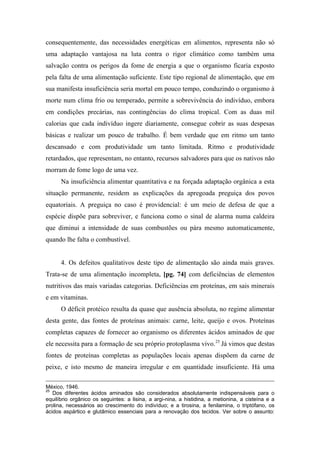 consequentemente, das necessidades energéticas em alimentos, representa não só
uma adaptação vantajosa na luta contra o rigor climático como também uma
salvação contra os perigos da fome de energia a que o organismo ficaria exposto
pela falta de uma alimentação suficiente. Este tipo regional de alimentação, que em
sua manifesta insuficiência seria mortal em pouco tempo, conduzindo o organismo à
morte num clima frio ou temperado, permite a sobrevivência do indivíduo, embora
em condições precárias, nas contingências do clima tropical. Com as duas mil
calorias que cada indivíduo ingere diariamente, consegue cobrir as suas despesas
básicas e realizar um pouco de trabalho. É bem verdade que em ritmo um tanto
descansado e com produtividade um tanto limitada. Ritmo e produtividade
retardados, que representam, no entanto, recursos salvadores para que os nativos não
morram de fome logo de uma vez.
Na insuficiência alimentar quantitativa e na forçada adaptação orgânica a esta
situação permanente, residem as explicações da apregoada preguiça dos povos
equatoriais. A preguiça no caso é providencial: é um meio de defesa de que a
espécie dispõe para sobreviver, e funciona como o sinal de alarma numa caldeira
que diminui a intensidade de suas combustões ou pára mesmo automaticamente,
quando lhe falta o combustível.
4. Os defeitos qualitativos deste tipo de alimentação são ainda mais graves.
Trata-se de uma alimentação incompleta, [pg. 74] com deficiências de elementos
nutritivos das mais variadas categorias. Deficiências em proteínas, em sais minerais
e em vitaminas.
O déficit protéico resulta da quase que ausência absoluta, no regime alimentar
desta gente, das fontes de proteínas animais: carne, leite, queijo e ovos. Proteínas
completas capazes de fornecer ao organismo os diferentes ácidos aminados de que
ele necessita para a formação de seu próprio protoplasma vivo.25
Já vimos que destas
fontes de proteínas completas as populações locais apenas dispõem da carne de
peixe, e isto mesmo de maneira irregular e em quantidade insuficiente. Há uma
México, 1946.
25
Dos diferentes ácidos aminados são considerados absolutamente indispensáveis para o
equilíbrio orgânico os seguintes: a lisina, a argi-nina, a histidina, a metionina, a cisteína e a
prolina, necessários ao crescimento do indivíduo; e a tirosina, a fenilamina, o triptófano, os
ácidos aspártico e glutâmico essenciais para a renovação dos tecidos. Ver sobre o assunto:
 