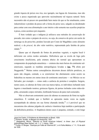grande riqueza de peixes nos rios, nos igarapés, nas lagoas do Amazonas, mas não
existe a pesca organizada que aproveite racionalmente tal riqueza natural. Seria
necessário não só pescar em quantidade bem maior do que se faz atualmente, como
industrializar o produto da pesca sob a forma de peixe seco, salgado ou desidratado
para contar com essa alimentação o ano inteiro e não somente nas ocasiões propícias
à pesca, como acontece por enquanto.
É bem verdade que o indígena já utilizava seus métodos de conservação do
pescado, tais como o preparo da mixira, ou seja, da conserva do peixe em azeite de
tartaruga ou de peixe-boi, produto louvado por Couto de Magalhães como alimento
notável, e da piracuí, de alto valor nutritivo, representada pela farinha de peixe
ralado.26
Quase que só dispondo de fontes de proteínas vegetais, o regime local é
deficiente em certos ácidos aminados. Deficiência que se revela de logo pelo
crescimento insuficiente, pela estatura abaixo do normal que apresentam os
componentes da população amazônica — estatura das mais baixas do continente sul-
americano, segundo as medidas antropológicas levadas a [pg. 77] efeito por
Steggaerda.27
Muitas outras conseqüências decorrem desses déficits protéicos, as
quais não chegam, contudo, a se exteriorizar tão abertamente como ocorre na
Indochina ou mesmo em outras áreas do continente americano — no México ou no
Salvador, por exemplo — zonas onde a carência de proteína é completa. Surgem,
nestes casos, os edemas de fome com sua marca típica, os indivíduos inchando nuns
lugares e murchando noutros; grotescas figuras, de pernas inchadas como mãos-de-
pilão, arrastando corpos mirrados, lembrando bonecos de pano mal costurados.
Não se observam comumente casos de edemas ou anasarcas de fome na região
amazônica. É verdade que o beribéri se apresenta muita vezes na região
acompanhado de edemas em sua forma chamada úmida,28
e é provável que no
mecanismo dos edemas julgados de carência vitamínica haja também a participação
da deficiência protéica. A freqüência destes casos é pequena, contudo, e está longe
Josué de Castro, O Problema da Alimentação no Brasil, 1939.
26
Pinheiro, Aurélio, À Margem do Amazonas, 1937.
27
Steggaerda, Morris, “Statures on South American lndians”, in Amer. Jour. of Physical
Anthropology (New Series), vol. 1, n.° I, março, 1943.
28
Fortes, A. Borges, “Doenças por Falta de Vitamina B1”, in A Folha Médica, n.° 11, 15 de abril
de 1939.
 