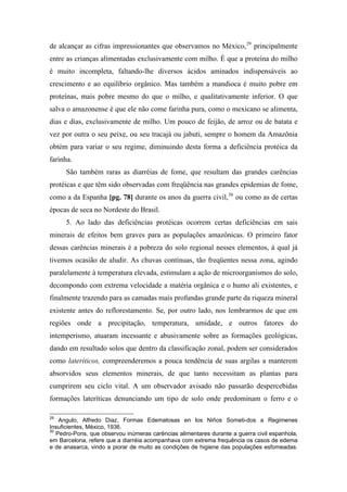 de alcançar as cifras impressionantes que observamos no México,29
principalmente
entre as crianças alimentadas exclusivamente com milho. É que a proteína do milho
é muito incompleta, faltando-lhe diversos ácidos aminados indispensáveis ao
crescimento e ao equilíbrio orgânico. Mas também a mandioca é muito pobre em
proteínas, mais pobre mesmo do que o milho, e qualitativamente inferior. O que
salva o amazonense é que ele não come farinha pura, como o mexicano se alimenta,
dias e dias, exclusivamente de milho. Um pouco de feijão, de arroz ou de batata e
vez por outra o seu peixe, ou seu tracajá ou jabuti, sempre o homem da Amazônia
obtém para variar o seu regime, diminuindo desta forma a deficiência protéica da
farinha.
São também raras as diarréias de fome, que resultam das grandes carências
protéicas e que têm sido observadas com freqüência nas grandes epidemias de fome,
como a da Espanha [pg. 78] durante os anos da guerra civil,30
ou como as de certas
épocas de seca no Nordeste do Brasil.
5. Ao lado das deficiências protéicas ocorrem certas deficiências em sais
minerais de efeitos bem graves para as populações amazônicas. O primeiro fator
dessas carências minerais é a pobreza do solo regional nesses elementos, à qual já
tivemos ocasião de aludir. As chuvas contínuas, tão freqüentes nessa zona, agindo
paralelamente à temperatura elevada, estimulam a ação de microorganismos do solo,
decompondo com extrema velocidade a matéria orgânica e o humo ali existentes, e
finalmente trazendo para as camadas mais profundas grande parte da riqueza mineral
existente antes do reflorestamento. Se, por outro lado, nos lembrarmos de que em
regiões onde a precipitação, temperatura, umidade, e outros fatores do
intemperismo, atuaram incessante e abusivamente sobre as formações geológicas,
dando em resultado solos que dentro da classificação zonal, podem ser considerados
como lateríticos, compreenderemos a pouca tendência de suas argilas a manterem
absorvidos seus elementos minerais, de que tanto necessitam as plantas para
cumprirem seu ciclo vital. A um observador avisado não passarão despercebidas
formações lateríticas denunciando um tipo de solo onde predominam o ferro e o
29
Angulo, Alfredo Diaz, Formas Edematosas en los Niños Someti-dos a Regimenes
Insuficientes, México, 1936.
30
Pedro-Pons, que observou inúmeras carências alimentares durante a guerra civil espanhola,
em Barcelona, refere que a diarréia acompanhava com extrema frequência os casos de edema
e de anasarca, vindo a piorar de muito as condições de higiene das populações esfomeadas.
 