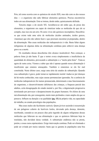 Pois, tal como ocorria com os químicos do século XIX, mas não com os dos nossos
dias — o organismo não sabe fabricar elementos químicos. Precisa encontrá-los
todos em sua alimentação. Esta se tornou, desde então, quimicamente definida.
Terceira etapa: a do século XX. Acreditava-se até então que, de posse dos
elementos, o organismo era capaz de sintetizar todas as moléculas de que ele se
compõe, mas isso era um erro. Os seres vivos são químicos incompletos. Descobriu-
se que existe toda uma série de moléculas (ácidos aminados, ácidos graxos,
vitaminas) que eles não sabem fazer e que precisam encontrar já preparadas, dentro
da alimentação. Mas essas moléculas são indispensáveis à vida. Basta faltar alguns
miligramas de algumas delas na alimentação cotidiana para sobrevir uma doença
grave ou a morte.
Os resultados dessas descobertas têm alcance incalculável. Para começar, a
palavra fome já não basta. É que o termo evoca simplesmente a insuficiência da
quantidade de alimentos, provocando a subnutrição e a “morte pela fome”. Trata-se
agora de outra coisa. Viemos a saber que não é apenas quando nossa alimentação é
insuficiente que estamos ameaçados. Também o estaremos se ela for mal
constituída. Neste último caso, surge uma série de estados de subnutrição. Quando
essa subnutrição é grave, pode tornar-se rapidamente mortal: traduz-se por doenças
de há muito conhecidas, mas cujas causas permaneciam ignoradas. Se a carência de
moléculas indispensáveis for menos pronunciada, determinará o mau funcionamento
do organismo, o desenvolvimento defeituoso das crianças, a fraqueza parcial dos
adultos, certa desagregação do estado mental e, por fim, a degeneração progressiva
terminando por provocar o desaparecimento de grupos humanos. Os efeitos de uma
má alimentação são, por conseguinte, muito mais profundos e mais amplos do que se
pensava. Influem na duração e na qualidade [pg. 13] da própria vida, na capacidade
de trabalho, no estado psicológico das populações.
Mas esses males são facilmente curáveis. Quem já tiver assistido à ressurreição
de um pelagroso coberto de horríveis lesões, devorado pela doença, demente,
moribundo, curando-se em poucos dias pela ingestão de alguns miligramas dessas
moléculas que faltavam na sua alimentação e que os químicos fabricam hoje às
toneladas, não duvidará dessa verdade. A subnutrição endêmica não se presta,
porém, a essas curas espetaculares. Exige intervenção contínua. Pode ser eliminada e
pode ser evitada por meios naturais: basta que se garanta às populações uma boa
 