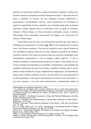 alumínio, em suas formas insolúveis, quando não afloram à superfície, em blocos de
hematia compacta ou pequenas concreções ferruginosas típicas. E desse tipo de solo,
ácido e espoliado ao extremo em seus elementos minerais mobilizáveis e
apresentando, a profundidades variáveis, zonas impermeáveis de floculação de
argilas de sesquióxidos de ferro e alumínio, que é formada grande parte da planície
amazônica. Apenas algumas faixas já conhecidas, como na região de Santarém,
Alenquer e Monte Alegre, no Pará, apresentam constituição, textura e estrutura
diferenciadas. São as decantadas “terras pretas” do Tapajós, e as “terras roxas” de
Alencar e Monte Alegre.
Como explicar que este solo, com características químicas que estão longe da
fertilidade, possa apresentar-se recoberto [pg. 79] por uma vegetação tão luxuriante
como a da floresta amazônica? Com uma tão espantosa massa vegetal formada de
uma infinidade de plantas, todas com as suas exigências específicas de inúmeros
elementos minerais? Pelo menos de quatorze deles que são hoje considerados como
absolutamente indispensáveis à vida de qualquer vegetal superior.31
É que as
condições climáticas, maravilhosamente propícias na região à vida vegetal, por seu
excesso constante de temperatura e de umidade, contrabalançam a precariedade das
condições desfavoráveis do solo. Em ecologia, o equilíbrio resultante para a vida da
planta é sempre produto de um jogo complicado de compensações. De dependências
mútuas entre os fatores climáticos, do solo e do meio biótico. O clima equatorial, de
um lado acelerando a vida vegetal, intensificando ao extremo o seu crescimento e o
seu ciclo vegetativo, e de outro lado condicionando a decomposição rápida da
(Enfermidades por Insuficiência Alimentícia, 1940.)
31
O problema da correlação entre a riqueza mineral do solo e a vida, tanto animal como
vegetal, de uma região, é da mais extraordinária importância, merecendo uma atenção especial
em qualquer estudo dos problemas de nutrição. Consultem-se, pois, sobre o assunto os
seguintes trabalhos:
Beeson, Kennett C., The Mineral Composition of Crops with Particular References to the Solls
in which They Were Grown, 1941.
Winifred E., Brenchley, “The Essential Nature of Certain Minor Elements for Plant Nutrition”,
Botanic Rev., 2-173, 1936.
Winifred E. Brenchlek, “Some Deficiency Diseases of Crop Plants”, in Min. Agr. and Fisheries
Jour., 44, 1932.
Orr, J. B., Elliot, Walter, and T. B., Wood, “Investigations on the Mineral Content of Pasture
Grass and its Effect on Herbivora”, Jour. Agr. Frcº 16, 1936.
Homès, M. V. L’Alimentation Minérale des Plantes et le Problème des Engrais Chimiques,
Masson & Cie., Editeurs, Paris, 1953.
Balfour, H., The Living Soil, Faber and Faber Ltd. 7.a
edição, Londres, 1947.
Nutrition of Plants, Animais, Man, Centennial Symposium, Fevereiro, 14-16, Michigan State
University, East Lansing, 1955.
 