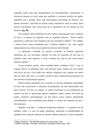 vegetação morta, pela ação desagregadora dos microrganismos, reintegrando os
elementos minerais ao solo, acaba por equilibrar a economia nutritiva da região.
Equilíbrio que é produto desta vida furiosamente devastadora da floresta, com
plantas nascendo e morrendo ao mesmo tempo, matando-se umas às outras, numa
terrível concorrência vital, numa ânsia de se apoderarem de sua herança de sais
minerais. [pg. 80]
Um estudioso destes problemas do solo explica a desproporção entre a pobreza
da terra e a riqueza da vegetarão com as seguintes palavras: “Nestas regiões
equatoriais o capital do solo é pequeno, mas sua circulação é rápida.”32
Na verdade,
é através deste ritmo desadorado que a floresta mantém a sua vida vegetal
espantosamente rica à base de um capital de minerais bem limitado.
A espetacular variedade de espécies existentes na floresta equatorial
representa, por sua associação, também um fator de economia do solo que se
esgotaria muito mais depressa se fosse recoberto por uma ou por umas poucas
espécies vegetais.33
O que acontece, porém, como resultado destas condições locais, é que os
vegetais nativos ou plantados neste solo possuem quase sempre um teor mineral
mais baixo do que o teor médio das espécies congêneres que vegetam em outros
tipos de solos mais ricos, e aí reside o primeiro fator condicionante da pobreza em
sais minerais da alimentação regional.
Poderia parecer paradoxal que, existindo no solo tão abundantes quantidades
de ferro, não contivessem os alimentos ali produzidos, um teor relativamente alto
desse mineral. Tal fato, no entanto, se explica facilmente se nos lembrarmos da
maneira em que se apresentam aqueles compostos, quase sempre sob forma de
óxidos insolúveis principalmente em pH baixos (solos ácidos), dificultando
tremendamente a sua assimilação pelas plantas e a síntese de compostos de que o
ferro participe.
Quando a este fator — a pobreza mineral dos alimentos — se juntam erros de
dietética, como é o caso da região amazônica, aumentam as probabilidades de
incidência das carências minerais no homem. Destas carências, as mais acentuadas
32
Kellog, Charles E., The Solte that Support Us, Nova Iorque, 1943
33
Ellworth Huntington, Principies of Economic Geography, Nova Iorque, 1940.
 