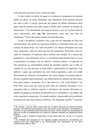 nesta zona são as de cálcio, ferro e cloreto de sódio.
O solo é pobre em cálcio. As águas e os alimentos aí produzidos são também
pobres em cálcio. As fontes alimentares mais abundantes neste elemento mineral,
tais como o leite e o queijo, quase que não entram nos hábitos alimentares desta
gente. Não há, portanto, por onde escapar ao déficit deste elemento na nutrição do
amazonense. A sua alimentação está longe de possuir a taxa de 1 grama diária de
cálcio preconizado pelos [pg. 81] nutricionistas como uma boa dose de
sustentação.34
Talvez não alcance mesmo um terço desta dose.
O que é de admirar, à primeira vista, é que com tal exigüidade de cálcio em
sua alimentação, não sofram de raquitismo endêmico os habitantes desta área, com
crianças de pernas tortas e de “tórax de pombo”, de cabeças deformadas com seus
ossos amolecidos à falta de cálcio que lhes dê consistência. Nada disso existe na
região do Amazonas. O raquitismo típico constitui uma raridade. Se a estatura das
populações é, como afirmamos, baixa, e o crescimento relativamente lento, os ossos
se apresentam, no entanto, com seu aspecto e estrutura normais. A explicação do
fato encontra-se na extraordinária riqueza de insolação regional, que é fonte de
vitamina D, em cuja presença se torna difícil o aparecimento do raquitismo. Esta
carência é quase que inexistente nas áreas trópico-equatoriais, como vem sendo
demonstrado por inúmeros investigadores. Em zonas tropicais de extrema pobreza,
da mais avançada miséria alimentar, com manifestações de carências de toda ordem,
falta quase sempre o raquitismo. Foi o que observou a Dra. Lydia Roberts,35
em
Porto Rico, que é uma das zonas de mais fome do continente americano. Aí se
encontram todas as carências minerais e vitamínicas: das anemias alimentares ao
beribéri, da pelagra ao escorbuto, da arriboflavinose à xeroftalmia; e, no entanto, não
existe raquitismo comprovado. Um grande pediatra, entusiasmado pelos problemas
de nutrição de outra área tropical, no México, o Dr. Rigoberto Aguillar,36
encontrou
34
Na verdade, a taxa de cálcio a fazer parte de um regime não pode ser fixada de maneira
absoluta, mas depende da proporção em que nele entrem outros elementos, principalmente a
de fósforo, a cujo metabolismo está tão preso o do cálcio. Variam também as necessidades de
cálcio em função do abastecimento em vitamina D, elemento regulador do metabolismo deste
mineral.
35
Roberts, Lydia J., “Nutrition in Puerto Rico”, in Jour. Amer. Diet. Ass., vol. 20, n.° 5, maio de
1944.
36
Os resultados das pesquisas do Dr. Rigoberto Aguillar encontram-se concentrados em
Estudios sobre las Avitaminosis y las Perturbaciones del Crescimiento en los Niños
Avitaminásicos, México, 1944.
 