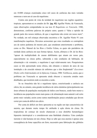 em 10.000 crianças examinadas cinco mil casos de carências das mais variadas
naturezas e nem um só caso de raquitismo.
Contra este ponto de vista da raridade do raquitismo nas regiões equatório-
tropicais, apresentam-se os estudos do Dr. [pg. 82] Aguillar Nietto, da Venezuela,
cujas observações compendiadas na sua tese El Raquitismo en Venezuela. 1940,
demonstram, conforme palavras do próprio autor, quanto é “falsa a opinião de
grande parte dos nossos médicos, de que o raquitismo não existe em nosso meio”.
Na verdade, em mil crianças observadas encontrou o Dr. Aguillar Nietto 91 com
manifestações raquíticas. Devemos acrescentar que estes resultados se contrapõem
aos de outros pediatras do mesmo país, que estudaram anteriormente o problema,
como os Drs. Manoel de los Rios e Emílio Uchoa, os quais são partidários da
raridade desta carência em suas formas típicas. Assim, afirmava o Dr. de los Rios:
“apesar da multiplicidade de causas debilitantes que atuam em nosso país,
especialmente na classe pobre, submetida a más condições de habitação, de
alimentação e de vestuário, o raquitismo é aqui relativamente raro. Pouquíssimos
casos se têm apresentado nesta clínica, não obstante o número de anos de sua
instalação e do crescido número de enfermos que a têm freqüentado” (Lecciones
Orales sobre Enfermedades de la Infancia), Caracas, 1900. Verifica-se, assim, que o
problema em Venezuela se apresenta ainda obscuro e necessita estudos mais
detalhados, que mostrem onde se encontra a razão.
Se na Amazônia não há o raquitismo típico, exteriorizando a carência em
cálcio, há, no entanto, uma grande incidência de cáries dentárias (principalmente nas
áreas urbanas de populações mestiçadas de índios com brancos, sendo bem menor a
incidência nas populações rurais mais puras e de alimentação mais natural e até certo
ponto mais variada), assim como outras manifestações pouco estudadas que devem
correr por conta do déficit em cálcio.
Por conta do déficit em ferro apresenta-se na região um tipo característico de
anemia, que durante muito tempo foi atribuído à ação direta do clima. Os
tropicalistas do começo do século chamavam a esse distúrbio hematológico
hipoemia intertropical e o consideravam uma fatalidade climática. Uma condição
inerente à vida humana em tais climas. Hoje se sabe que essa anemia é apenas uma
conseqüência da fome específica em ferro, necessário para fabricação dos glóbulos
 
