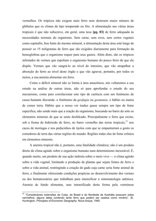 vermelhos. Os trópicos não exigem mais ferro nem destroem maior número de
glóbulos que os climas de tipo temperado ou frio. A alimentação nas várias áreas
tropicais é que não subscreve, em geral, uma taxa [pg. 83] de ferro adequada às
necessidades normais do organismo. Sem carne, sem ovos, sem certos vegetais
como espinafre, boa fonte do mesmo mineral, a alimentação desta área está longe de
possuir os 15 miligramas de ferro que são exigidos diariamente para formação da
hemoglobina que o organismo requer para seus gastos. Além disto, são os trópicos
infestados de vermes que espoliam o organismo humano do pouco ferro de que ele
dispõe. Vermes que vão sangrá-lo ao nível do intestino, que vão atrapalhar a
absorção do ferro ao nível deste órgão e que vão agravar, portanto, por todos os
meios, a sua anemia alimentar em ferro.
Como o déficit mineral não se limita à área amazônica, nós voltaremos a seu
estudo na análise de outras áreas, não só para aprofundar o estudo do seu
mecanismo, como para correlacionar este tipo de carência com um fenômeno de
causa bastante discutida: o fenômeno da geofagia ou geomania, o hábito ou mania
de comer terra. Hábito que a nosso ver traduz quase sempre um tipo de fome
específica, não sendo mais que a reação do organismo, buscando no barro do solo os
elementos minerais de que se sente desfalcado. Principalmente o ferro que existe,
sob a forma de hidróxido de ferro, no barro vermelho das terras tropicais,37
nos
cacos de moringas e nos pedacinhos de tijolos com que se empanturram a gosto os
comedores de terra das várias regiões do mundo. Regiões todas elas de fome crônica
em elementos minerais.
A anemia tropical não é, portanto, uma fatalidade climática; não é um produto
direto do clima agindo sobre o organismo humano num determinismo inexorável, É,
quando muito, um produto de sua ação indireta sobre o meio vivo — o clima agindo
sobre a vida vegetal, limitando a produção de plantas que sejam fontes de ferro e
sobre a vida animal, restringindo a criação do gado cuja carne seria fonte animal de
ferro, e finalmente oferecendo condições propícias ao desenvolvimento dos vermes
ou dos hematozoários que trabalham para intensificar a sintomatologia anêmica.
Anemia de fundo alimentar, mas intensificada desta forma pela verminose
37
“Consideráveis extensões de Cuba, do Brasil e do Nordeste da Austrália possuem solos
vermelhos, alguns deles contendo tanto ferro que podem ser usados como minério”. (E.
Huntington, Principies of Economic Geography. Nova Iorque, 1940.
 