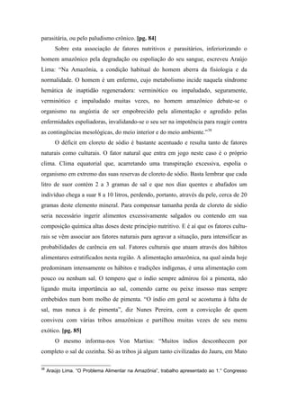 parasitária, ou pelo paludismo crônico. [pg. 84]
Sobre esta associação de fatores nutritivos e parasitários, inferiorizando o
homem amazônico pela degradação ou espoliação do seu sangue, escreveu Araújo
Lima: “Na Amazônia, a condição habitual do homem aberra da fisiologia e da
normalidade. O homem é um enfermo, cujo metabolismo incide naquela síndrome
hemática de inaptidão regeneradora: verminótico ou impaludado, seguramente,
verminótico e impaludado muitas vezes, no homem amazônico debate-se o
organismo na angústia de ser empobrecido pela alimentação e agredido pelas
enfermidades espoliadoras, invalidando-se o seu ser na impotência para reagir contra
as contingências mesológicas, do meio interior e do meio ambiente.”38
O déficit em cloreto de sódio é bastante acentuado e resulta tanto de fatores
naturais como culturais. O fator natural que entra em jogo neste caso é o próprio
clima. Clima equatorial que, acarretando uma transpiração excessiva, espolia o
organismo em extremo das suas reservas de cloreto de sódio. Basta lembrar que cada
litro de suor contém 2 a 3 gramas de sal e que nos dias quentes e abafados um
indivíduo chega a suar 8 a 10 litros, perdendo, portanto, através da pele, cerca de 20
gramas deste elemento mineral. Para compensar tamanha perda de cloreto de sódio
seria necessário ingerir alimentos excessivamente salgados ou contendo em sua
composição química altas doses deste princípio nutritivo. E é aí que os fatores cultu-
rais se vêm associar aos fatores naturais para agravar a situação, para intensificar as
probabilidades de carência em sal. Fatores culturais que atuam através dos hábitos
alimentares estratificados nesta região. A alimentação amazônica, na qual ainda hoje
predominam intensamente os hábitos e tradições indígenas, é uma alimentação com
pouco ou nenhum sal. O tempero que o índio sempre admirou foi a pimenta, não
ligando muita importância ao sal, comendo carne ou peixe insosso mas sempre
embebidos num bom molho de pimenta. “O índio em geral se acostuma à falta de
sal, mas nunca à de pimenta”, diz Nunes Pereira, com a convicção de quem
conviveu com várias tribos amazônicas e partilhou muitas vezes de seu menu
exótico. [pg. 85]
O mesmo informa-nos Von Martius: “Muitos índios desconhecem por
completo o sal de cozinha. Só as tribos já algum tanto civilizadas do Jauru, em Mato
38
Araújo Lima. “O Problema Alimentar na Amazônia”, trabalho apresentado ao 1.° Congresso
 