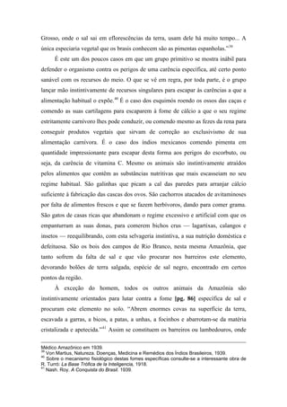 Grosso, onde o sal sai em eflorescências da terra, usam dele há muito tempo... A
única especiaria vegetal que os brasis conhecem são as pimentas espanholas.”39
É este um dos poucos casos em que um grupo primitivo se mostra inábil para
defender o organismo contra os perigos de uma carência específica, até certo ponto
sanável com os recursos do meio. O que se vê em regra, por toda parte, é o grupo
lançar mão instintivamente de recursos singulares para escapar às carências a que a
alimentação habitual o expõe.40
É o caso dos esquimós roendo os ossos das caças e
comendo as suas cartilagens para escaparem à fome de cálcio a que o seu regime
estritamente carnívoro lhes pode conduzir, ou comendo mesmo as fezes da rena para
conseguir produtos vegetais que sirvam de correção ao exclusivismo de sua
alimentação carnívora. É o caso dos índios mexicanos comendo pimenta em
quantidade impressionante para escapar desta forma aos perigos do escorbuto, ou
seja, da carência de vitamina C. Mesmo os animais são instintivamente atraídos
pelos alimentos que contêm as substâncias nutritivas que mais escasseiam no seu
regime habitual. São galinhas que picam a cal das paredes para arranjar cálcio
suficiente à fabricação das cascas dos ovos. São cachorros atacados de avitaminoses
por falta de alimentos frescos e que se fazem herbívoros, dando para comer grama.
São gatos de casas ricas que abandonam o regime excessivo e artificial com que os
empanturram as suas donas, para comerem bichos crus — lagartixas, calangos e
insetos — reequilibrando, com esta selvageria instintiva, a sua nutrição doméstica e
defeituosa. São os bois dos campos de Rio Branco, nesta mesma Amazônia, que
tanto sofrem da falta de sal e que vão procurar nos barreiros este elemento,
devorando bolões de terra salgada, espécie de sal negro, encontrado em certos
pontos da região.
À exceção do homem, todos os outros animais da Amazônia são
instintivamente orientados para lutar contra a fome [pg. 86] específica de sal e
procuram este elemento no solo. “Abrem enormes covas na superfície da terra,
escavada a garras, a bicos, a patas, a unhas, a focinhos e abarrotam-se da matéria
cristalizada e apetecida.”41
Assim se constituem os barreiros ou lambedouros, onde
Médico Amazônico em 1939.
39
Von Martius, Natureza. Doenças, Medicina e Remédios dos Índios Brasileiros, 1939.
40
Sobre o mecanismo fisiológico destas fomes específicas consulte-se a interessante obra de
R. Turró: La Base Trófica de la Inteligencia, 1918.
41
Nash. Roy. A Conquista do Brasil. 1939.
 