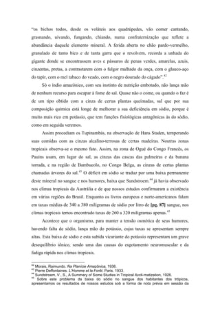 “os bichos todos, desde os voláteis aos quadrúpedes, vão comer cantando,
grasnando, uivando, fungando, chiando, numa confraternização que reflete a
abundância daquele elemento mineral. A ferida aberta no chão pardo-vermelho,
granulado de tanto bico e de tanta garra que o revolvem, recorda a unhada do
gigante donde se encontrassem aves e pássaros de penas verdes, amarelas, azuis,
cinzentas, pretas, a contrastarem com o fulgor malhado da onça, com o glauco-aço
do tapir, com o mel tabaco do veado, com o negro dourado do cágado”.42
Só o índio amazônico, com seu instinto de nutrição embotado, não lança mão
de nenhum recurso para escapar à fome de sal. Quase não o come, ou quando o faz é
de um tipo obtido com a cinza de certas plantas queimadas, sal que por sua
composição química está longe de melhorar a sua deficiência em sódio, porque é
muito mais rico em potássio, que tem funções fisiológicas antagônicas às do sódio,
como em seguida veremos.
Assim procediam os Tupinambás, na observação de Hans Staden, temperando
suas comidas com as cinzas alcalino-terrosas de certas madeiras. Noutras zonas
tropicais observa-se o mesmo fato. Assim, na zona de Ogué do Congo Francês, os
Pauins usam, em lugar do sal, as cinzas das cascas das palmeiras e da banana
torrada, e na região de Bambueolo, no Congo Belga, as cinzas de certas plantas
chamadas árvores do sal.43
O déficit em sódio se traduz por uma baixa permanente
deste mineral no sangue e nos humores, baixa que Sundstroem.44
já havia observado
nos climas tropicais da Austrália e de que nossos estudos confirmaram a existência
em várias regiões do Brasil. Enquanto os livros europeus e norte-americanos falam
em taxas médias de 340 a 380 miligramas de sódio por litro de [pg. 87] sangue, nos
climas tropicais temos encontrado taxas de 260 a 320 miligramas apenas.45
Acontece que o organismo, para manter a tensão osmótica de seus humores,
havendo falta de sódio, lança mão do potássio, cujas taxas se apresentam sempre
altas. Esta baixa de sódio e esta subida vicariante do potássio representam um grave
desequilíbrio iônico, sendo uma das causas do esgotamento neuromuscular e da
fadiga rápida nos climas tropicais.
42
Morais, Raimundo. Na Planície Amazônica, 1936.
43
Pierre Deffontaines. L’Homme et la Forêt. Paris. 1933.
44
Sundstroem. V.. S., A Summary of Some Studies in Tropical Accli-matization, 1926.
45
Sobre este problema da baixa do sódio no sangue dos habitantes dos trópicos,
apresentamos os resultados de nossos estudos sob a forma de nota prévia em sessão da
 