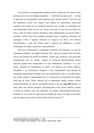 Já os clínicos e os patologistas europeus tinham notado que, em casos de uma
doença que provoca uma fadiga aniquilante — a insuficiência supra-renal — sempre
se apresenta um desequilíbrio sódio-potássio neste mesmo sentido. É por isto que
nós afirmamos ocorrer nos trópicos uma espécie de insuficiência supra-renal
climática, pelo menos em sua síndrome humoral, que só pode ser combatida com
uma alimentação muito rica em sal. Vemos assim que, se nos casos do déficit em
ferro, a ação do clima é remota, fazendo-se sentir indiretamente, no caso do sódio é
imediata, é direta. Estes dois exemplos mostram como é complexo o fenômeno da
aclimação. Como é ingênuo afirmar-se ou negar-se em bloco, sem maiores
discriminações, a ação dos climas sobre o homem, em obediência a escolas
sociológicas, limitadas a pontos de vistas unilaterais.
Para bem compreender o complicado mecanismo da aclimação, ou seja, do
ajustamento biológico dos grupos humanos sob a ação dos variados tipos de clima,
tem-se que analisar um mundo de detalhes. Alguns que à primeira vista parecendo
insignificantes são, no entanto, capazes de esclarecer definitivamente pontos
obscuros quando bem interpretados em seus fundamentos científicos. É o caso
destas variações do metabolismo do sódio e do potássio nos climas tropicais.
Estudando o seu mecanismo, chegamos a uma interpretação mais racional da
apregoada superioridade biológica das raças pigmentadas sobre as de pele branca
nos climas tropicais. Superioridade que se evidenciaria na colonização de regiões
deste tipo de clima. Todos sabemos que as populações brancas sempre tiveram
grande dificuldade em realizar um trabalho intensivo nas áreas [pg. 88] tropicais. A
maior parte dos colonos europeus, principalmente os dos países nórdicos, sempre
viveram nos trópicos uma vida sedentária, de simples administração burocrática,
baseando os seus lucros na exploração do trabalho do nativo, do negro ou do índio,
que são capazes de um duro esforço nestes climas excessivos.46
Sociedade Brasileira de Alimentação — 1945.
46
Price, Grenfell, “White Settlers in the Trópico”. Nova Iorque. 1939.
 