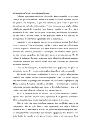 alimentação, suficiente, completa e equilibrada.
Sabemos hoje em que consiste tal alimentação. Sabemos calcular em termos de
calorias em que deve consistir a massa de alimentos cotidianos. Podemos calcular
em gramas, em miligramas, o que essa alimentação deve conter de princípios
alimentares, de moléculas indispensáveis. Temos, pois, doravante, noções sólidas,
inabaláveis, permitindo determinar com bastante precisão o que deve ser a
alimentação de uma criança, de um adulto em descanso ou trabalhando, de uma mãe,
de uma família, de uma cidade, de uma população inteira. E isso constitui um
acontecimento de importância capital na história da humanidade.
A questão é, pois. a seguinte: existem, no nosso planeta, mais de dois bilhões
de seres humanos. Como se alimentam eles? Os primeiros inquéritos realizados nos
permitem responder: alimentam-se mal. Mais da metade desses seres humanos se
encontra, mais ou menos, em estado de subnutrição. E tal estado só tende a agravar-
se, uma vez que a população da Terra cresce de ano a ano em cerca de 50 a 60
milhões de indivíduos. Devemos acrescentar que a subnutrição não atinge apenas os
países mais atrasados, mas também grupos inteiros de população nos países mais
adiantados do mundo.
Trata-se, por conseguinte, de alimentar bem essas populações. Ao plano de
alimentação traçado deve corresponder um plano de produção agrícola adequado.
Os cálculos indicam que esse plano deverá comportar considerável aumento da
produção atual. Será tal aumento tecnicamente possível? Neste caso ainda á resposta
será bem diferente da que se poderia ter dado há um século atrás. Os progressos [pg.
14] da Ciência e da Técnica têm sido de tal ordem — dispomos hoje de inúmeros
meios pura aumentar a produção das plantas e do trabalho humano — que já é
possível, querendo, alimentar e alimentar bem todos os homens.
Provocar sistematicamente um aumento considerável e ordenado da produção
agrícola não é problema de pura técnica agronômica. É um problema econômico.
Efetivamente, trata-se de integrar a agricultura no conjunto da economia.
Não se pode criar uma agricultura moderna sem considerável despesa de
equipamento. Não se pode fornecer esse equipamento sem criar a indústria
necessária. Não se pode tornar a indústria e a agricultura fregueses recíprocos, fazê-
las interdependentes, sem distribuir metodicamente a população ativa de acordo com
certa divisão do trabalho e sem que se organize, entre as diversas partes dessa
 