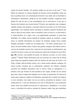 camisa da mesma fazenda... Os meninos andam nus até oito ou dez anos.”49
Este
hábito de manterem as crianças despidas até ficarem já bem grandinhas, tendo sua
base na pobreza local, era extremamente favorável à sua saúde, não só facilitando a
aclimatação e diminuindo a perda de sal, mas também evitando o raquitismo nesta
quadra da vida em que as suas conseqüências são as mais graves. E por que os
brancos não tentaram esta mesma técnica? Primeiro, por ignorarem suas vantagens;
segundo, porque seria perigosa a exposição direta de suas peles ao sol. Peles pouco
pigmentadas, sem nenhuma defesa, deixando-se, portanto, penetrar facilmente por
todos os tipos de raios solares, tanto os benéficos como os nocivos, os ultravioleta e
os infravermelhos. Já o negro, com a sua pigmentação acentuada, se sentia bem
defendido. Na verdade, mesmo despido de qualquer espécie de vestuário, o negro
nunca se expunha diretamente aos perigos da insolação, porque ficava sempre
abrigado, protegido à sombra da sua própria pele... Os índios, usando pouco ves-
tuário, levavam também sobre o branco uma grande vantagem. Para defesa contra o
excesso de insolação usavam eles o processo da urucuização ou embixamento, que
consistia em untar o corpo com uma mistura de corante das sementes de urucu (Bixa
[pg. 90] orelana), com gordura de jacaré, de capivara, de peixe ou com resinas
vegetais.50
Ramón Pardal demonstrou que este processo era usado fora do Brasil
numa larga área equatório-tropical tanto da América do Sul como do Centro e do
Norte, visando, além da defesa contra o sol, a outras muitas supostas vantagens. Os
únicos colonos europeus que se aclimataram realmente nos trópicos, podendo
concorrer nos trabalhos musculares com os nativos, foram os portugueses. E a
primeira coisa que fizeram foi desvencilhar-se das roupas, ficando nus da cintura
para cima, como os negros dos engenhos com os quais se misturaram. Os colonos de
outras raças, franceses, ingleses ou holandeses, querendo não só manter nos trópicos
os seus vestuários, mas impor seu uso aos nativos, procediam de maneira a mais
errada possível. E com este lamentável erro, não só dificultavam a sua aclimatação
nestas terras mas também provocavam ou apressavam a decadência e, em certos
casos, o extermínio dos nativos, atacados de inúmeros mates, logo que mantinham
49
Wallace, A. R., Travels in the Amazon and Rio Negro. Londres. 1853.
50
Azevedo, Thales de, O Vegetal como Alimento e Medicina do Índio, separata da Revista do
Arquivo de São Paulo, n.° 76, 1941.
 