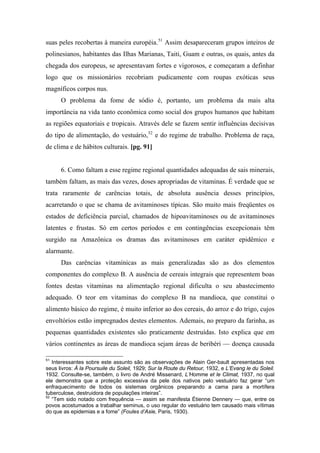 suas peles recobertas à maneira européia.51
Assim desapareceram grupos inteiros de
polinesianos, habitantes das Ilhas Marianas, Taiti, Guam e outras, os quais, antes da
chegada dos europeus, se apresentavam fortes e vigorosos, e começaram a definhar
logo que os missionários recobriam pudicamente com roupas exóticas seus
magníficos corpos nus.
O problema da fome de sódio é, portanto, um problema da mais alta
importância na vida tanto econômica como social dos grupos humanos que habitam
as regiões equatoriais e tropicais. Através dele se fazem sentir influências decisivas
do tipo de alimentação, do vestuário,52
e do regime de trabalho. Problema de raça,
de clima e de hábitos culturais. [pg. 91]
6. Como faltam a esse regime regional quantidades adequadas de sais minerais,
também faltam, as mais das vezes, doses apropriadas de vitaminas. É verdade que se
trata raramente de carências totais, de absoluta ausência desses princípios,
acarretando o que se chama de avitaminoses típicas. São muito mais freqüentes os
estados de deficiência parcial, chamados de hipoavitaminoses ou de avitaminoses
latentes e frustas. Só em certos períodos e em contingências excepcionais têm
surgido na Amazônica os dramas das avitaminoses em caráter epidêmico e
alarmante.
Das carências vitamínicas as mais generalizadas são as dos elementos
componentes do complexo B. A ausência de cereais integrais que representem boas
fontes destas vitaminas na alimentação regional dificulta o seu abastecimento
adequado. O teor em vitaminas do complexo B na mandioca, que constitui o
alimento básico do regime, é muito inferior ao dos cereais, do arroz e do trigo, cujos
envoltórios estão impregnados destes elementos. Ademais, no preparo da farinha, as
pequenas quantidades existentes são praticamente destruídas. Isto explica que em
vários continentes as áreas de mandioca sejam áreas de beribéri — doença causada
51
Interessantes sobre este assunto são as observações de Alain Ger-bault apresentadas nos
seus livros: À la Poursuile du Soleil, 1929; Sur la Route du Retour, 1932, e L’Evang le du Soleil.
1932. Consulte-se, também, o livro de André Missenard, L’Homme et le Climat, 1937, no qual
ele demonstra que a proteção excessiva da pele dos nativos pelo vestuário faz gerar “um
enfraquecimento de todos os sistemas orgânicos preparando a cama para a mortífera
tuberculose, destruidora de populações inteiras”.
52
“Tem sido notado com frequência — assim se manifesta Étienne Dennery — que, entre os
povos acostumados a trabalhar seminus, o uso regular do vestuário tem causado mais vítimas
do que as epidemias e a fome” (Foules d’Asie, Paris, 1930).
 
