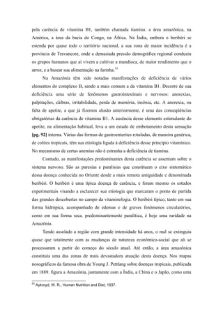 pela carência de vitamina B1, também chamada tiamina: a área amazônica, na
América, a área da bacia do Congo, na África. Na Índia, embora o beribéri se
estenda por quase todo o território nacional, a sua zona de maior incidência é a
província de Travancore, onde a demasiada pressão demográfica regional conduziu
os grupos humanos que aí vivem a cultivar a mandioca, de maior rendimento que o
arroz, e a basear sua alimentação na farinha.53
Na Amazônia têm sido notadas manifestações de deficiência de vários
elementos do complexo B, sendo a mais comum a da vitamina B1. Decorre de sua
deficiência uma série de fenômenos gastrointestinais e nervosos: anorexias,
palpitações, cãibras, irritabilidade, perda de memória, insônia, etc. A anorexia, ou
falta de apetite, a que já fizemos alusão anteriormente, é uma das conseqüências
obrigatórias da carência de vitamina B1. A ausência desse elemento estimulante do
apetite, na alimentação habitual, leva a um estado de embotamento desta sensação
[pg. 92] interna. Várias das formas de gastroenterites rotuladas, de maneira genérica,
de colites tropicais, têm sua etiologia ligada à deficiência desse princípio vitamínico.
No mecanismo de certas anemias não é estranha a deficiência de tiamina.
Contudo, as manifestações predominantes desta carência se assentam sobre o
sistema nervoso. São as paresias e paralisias que constituem o eixo sintomático
dessa doença conhecida no Oriente desde a mais remota antiguidade e denominada
beribéri. O beribéri é uma típica doença de carência, e foram mesmo os estudos
experimentais visando a esclarecer sua etiologia que marcaram o ponto de partida
das grandes descobertas no campo da vitaminologia. O beribéri típico, tanto em sua
forma hidrópica, acompanhado de edemas e de graves fenômenos circulatórios,
como em sua forma seca. predominantemente paralítica, é hoje uma raridade na
Amazônia.
Tendo assolado a região com grande intensidade há anos, o mal se extinguiu
quase que totalmente com as mudanças de natureza econômico-social que ali se
processaram a partir do começo do século atual. Até então, a área amazônica
constituía uma das zonas de mais devastadora atuação desta doença. Nos mapas
nosográficos da famosa obra de Young J. Pettlang sobre doenças tropicais, publicada
em 1889. figura a Amazônia, juntamente com a Índia, a China e o Japão, como uma
53
Aykroyd, W. R., Human Nutrition and Diet, 1937.
 