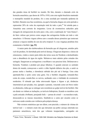 das grandes áreas de beribéri no mundo. De fato, durante o chamado ciclo da
borracha amazônica, que durou de 1870 a 1910, com esta região brasileira mantendo
o monopólio mundial do produto, foi a zona assolada por tremenda epidemia de
beribéri. Durante essa fase econômica, na qual a borracha chegou em certo período a
representar 28% do valor da exportação total de todo o país,54
foi atraída para a
Amazônia uma corrente de imigrantes. Levas de aventureiros seduzidos pela
miragem de enriquecerem da noite para o dia, com a exploração do “ouro branco”,
do látex valioso que jorrava como sangue das seringueiras feridas em todo o vale
amazônico. A floresta virgem cobrou caro a ousadia desses pioneiros que tentavam
arrancar a riqueza maldita do seio da selva tropical. E a sua vingança predileta fora
exatamente o beribéri. [pg. 93]
A maior parte dos desbravadores da borracha que ali chegavam, atraídos pelo
rush do produto, foi derrubada pela terrível doença. Chegavam dispostos e cheios de
entusiasmo, vindos a maior parte deles das terras secas do Nordeste e deslumbrados
com a abundância de água da região. Metiam-se mato adentro pelas estradas dos
seringais. Sangravam as seringueiras e recolhiam o seu precioso leite. Defumavam a
borracha. Vendiam o produto por preço fabuloso. E quando estavam se sentindo
donos do mundo, começavam a sentir o chão fugindo debaixo dos pés, a sentir as
pernas moles e bambas, a dormência subindo dos pés até à barriga. Uma cinta
apertando-lhes o peito como uma garra. Era o beribéri chegando, tornando-lhes
conta do corpo, roendo-lhes os nervos, acabando com a vitalidade do aventureiro
nordestino. O nômade que tinha atravessado léguas e léguas a pé, distâncias
intermináveis por picadas, rios, igarapés e paranás, vencendo como um bravo todos
os obstáculos, tinha que se entregar sem resistência ao golpe terrível do beribéri. Daí
em diante ou vinham as inchações, as terríveis hidropisias, ficando os membros com
a pele esticada e brilhante, porejando linfa — pernas de cristal — ou murchava tudo,
dessecando-se as massas musculares, fundindo-se a carne por encanto como se
estivesse sendo comida com violência pela própria doença.
Não existem estatísticas que nos dêem, com precisão, o número de vítimas do
terrível mal — o número exato dos que deixaram sua pobre carcaça enterrada nos
pantanais amazônicos, nem dos que voltaram incapacitados, carregados em
54
Dutra. Firmo. “Borracha”, in Brasil, 1939-1940. Ministério das Relações Exteriores do Brasil.
 